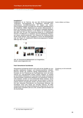 Trend Report „Die Zukunft des Semantic Web“




ImageNotion84
ImageNotion ist ein Start-Up, das aus dem EU-Forschungsprojekt              Suche in Bildern und Videos.
„Imagination“ hervorgegangen ist. ImageNotion verbindet semi-
automatisierte Annotationsverfahren mit Objekt- und Szene-
erkennungstechnologien und bietet eine semantische Bilddatenbank in
der Betaphase. Mittels Objekterkennung werden Bildausschnitte er-
kannt und semantisch annotiert. Die semantisch hinterlegte Bilddaten-
bank liefert Zusatzinformationen zu den Bildern wie Schauspieler auf
dem Bild, Film, Ort usw. Die Anwendung erlaubt es, in multimedialen
Archiven mit Bildsuche zu navigieren und die bestehenden Ressour-
cen besser wiederzuverwenden. Zum Zeitpunkt der Erstellung dieser
Studie wurde bekannt, dass ImageNotion in Kürze als Webapplikation
oder als Plug-In für bestehende Bildarchivierungssysteme bereitge-
stellt (vgl. Abb. 43) wird.




Abb. 43: Semantische Bilddatenbank von ImageNotion,
Quelle: www.imagenotion.com


Fazit: Semantische Suchdienste

Semantische Suchdienste können noch nicht mit der Qualität von aus-         Erweiterung um die kontextuelle
gereiften statistischen Analyse- und Extraktionsverfahren mithalten.        Ebene.
Dennoch werden die Verfahren ständig weiterentwickelt und neue
Konzepte wie die Präzisierung der Suchergebnisse durch die Einbe-
ziehung von „user-generated content“ werden integriert. Im Hinblick
auf die weitere Entwicklung von Suchmaschinen werden semantische
Suchtechnologien bestehende statistische und linguistische Verfahren
nicht ersetzen, sondern um die kontextuelle Ebene erweitern. Durch
die Kontexterkennung kann das Konzept, das der Nutzer im Kopf hat,
präziser erkannt und gefunden werden. Auf diese Weise wird die Su-
che nach relevanten Informationen und Dokumenten effizienter. Der
Suchdienst nimmt dem Nutzer die manuelle Filterung, die Rele-
vanzprüfung sowie die Zusammenfassung der Ergebnisse ab und prä-
sentiert keine unsortierte Liste von Links, sondern gibt eine Antwort auf
die Suchanfrage.




84
     Vgl. http://www.imagenotion.com.

                                                                                                              86
 