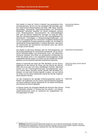 Trend Report „Die Zukunft des Semantic Web“




Das Kapitel 2.2 zeigt die Trends im Bereich des semantischen Wis-                Semantisches Wissens-
sensmanagements, die sich aus den derzeitigen F&E Aktivitäten erge-              management
ben. Dabei werden Wissenssysteme wie Wikis, CMS, Blogs, Desktop-
technologien, semantische Organisationssoftware und semantische
           4
Middleware betrachtet. Beispiele von derzeit verfügbaren semanti-
schen Wissenssystemen veranschaulichen die Leistungsfähigkeit,
aber auch die Grenzen bestehender Lösungen. Es zeigt sich dabei,
dass das Verbesserungspotential und die volle Leistungsfähigkeit von
semantischen Technologien in Wissensmanagementlösungen noch
lange nicht ausgeschöpft sind. Semantisch modellierte Wissenssyste-
me und regelbasierte Kontextverarbeitung schaffen die Grundlage für
weitreichende Einsatzmöglichkeiten in anderen Bereichen, dazu gehö-
ren insbesondere die semantischen Suchdienste sowie das Internet
der Dinge und der Dienste.

Das Kapitel 2.3 gibt einen Überblick über die Technologietrends und              Semantische Suchmaschinen
die Einsatzmöglichkeiten für semantische Suchdienste, die auf seman-
tischen Wissensmodellen und semantischen Such- und Inferenzme-
chanismen aufbauen. Eine Reihe von semantischen Suchdiensten be-
findet sich derzeit schon in der industriellen Erprobungsphase. Einige
ausgewählte Dienste werden im Hinblick auf die Qualität der Sucher-
gebnisse und ihre Nutzerfreundlichkeit ausführlicher betrachtet.

Kapitel 2.4 betrachtet den Stand der F&E Aktivitäten und die Techno-             Internet der Dinge und das Internet
logietrends für das Internet der Dinge und das Internet der Dienste.             der Dienste
Dafür gibt es bis jetzt noch keine marktfähigen Produkte. Gleichwohl
wurden von den Forschungseinrichtungen Zukunftsszenarien gene-
riert. Anhand dieser Szenarien werden aktuelle F&E-Aktivitäten kon-
kretisiert, um eine erste Orientierungshilfe zu geben, wie das Internet
der Dinge und das darauf aufbauende Internet der Dienste möglicher-
weise aussehen werden.

Vor dem Hintergrund des aktuellen Entwicklungsstandes werden im                  Metatrends
Kapitel 3 die Ergebnisse und die Trends zusammenfassend dargestellt
und darauf aufbauend werden Metatrends für die weitere Entwicklung
des Internets der Zukunft abgeleitet.

Im Glossar werden die wichtigsten Begriffe des Semantic Web anhand               Anhang
von Beispielen erläutert. Im Anhang sind die Literatur- und Internet-
quellenverzeichnisse sowie ein Verzeichnis der ausgewerteten For-
schungsprojekte zu finden.




4
    Middleware bezeichnet anwendungsneutrale Programme, die so zwischen Anwendungen vermitteln, dass die
    Komplexität dieser Applikationen und ihrer Infrastruktur verborgen wird und Kommunikation zwischen verschiede-
    nen Prozessen und Anwendungen unterstützt wird. (Vgl. http://www.wikipedia.de).



                                                                                                                     9
 