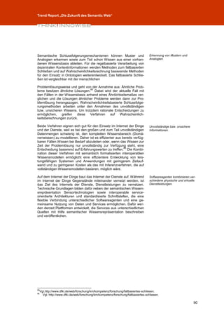 Trend Report „Die Zukunft des Semantic Web“




Semantische Schlussfolgerungsmechanismen können Muster und                       Erkennung von Mustern und
Analogien erkennen sowie zum Teil schon Wissen aus einer vorhan-                 Analogien.
denen Wissensbasis ableiten. Für die regelbasierte Verarbeitung von
dezentralen Kontextinformationen werden Methoden zum fallbasierten
Schließen und auf Wahrscheinlichkeitsrechnung basierende Methoden
für den Einsatz in Ontologien weiterentwickelt. Das fallbasierte Schlie-
ßen ist vergleichbar mit der menschlichen

Problemlösungsweise und geht von der Annahme aus: Ähnliche Prob-
                                 85
leme besitzen ähnliche Lösungen. Dabei wird der aktuelle Fall mit
den Fällen in der Wissensbasis anhand eines Ähnlichkeitsmaßes ver-
glichen und die Lösungen ähnlicher Probleme werden dann zur Pro-
blemlösung herangezogen. Wahrscheinlichkeitsbasierte Schlussfolge-
rungsmethoden arbeiten unter den Annahmen des unvollständigen
bzw. unsicheren Wissens. Um trotzdem rationale Entscheidungen zu
ermöglichen, greifen diese Verfahren auf Wahrscheinlich-
keitsberechnungen zurück.

Beide Verfahren eignen sich gut für den Einsatz im Internet der Dinge            Unvollständige bzw. unsichere
und der Dienste, weil es bei den großen und zum Teil unvollständigen             Informationen.
Datenmengen schwierig ist, den kompletten Wissensbereich (Domä-
nenwissen) zu modellieren. Daher ist es effizienter aus bereits verfüg-
baren Fällen Wissen bei Bedarf abzuleiten oder, wenn das Wissen zur
Zeit der Problemlösung nur unvollständig zur Verfügung steht, eine
                                                         86
Entscheidung basierend auf Erfahrungswerten zu treffen. Die Kombi-
nation dieser Verfahren mit semantisch formalisierten interoperablen
Wissensmodellen ermöglicht eine effizientere Entwicklung von leis-
tungsfähigen Systemen und Anwendungen mit geringerem Zeitauf-
wand und zu geringeren Kosten als das mit Inferenzverfahren, die auf
vollständigen Wissensmodellen basieren, möglich wäre.

Auf dem Internet der Dinge baut das Internet der Dienste auf. Während            Softwareagenten kombinieren ver-
im Internet der Dinge Gegenstände miteinander vernetzt werden, ist               schiedene physische und virtuelle
das Ziel des Internets der Dienste, Dienstleistungen zu vernetzen.               Dienstleistungen.
Technische Grundlagen bilden dafür neben der semantischen Wissen-
srepräsentation Sensortechnologien sowie interoperable service-
orientierte Architekturen und standardisierte Schnittstellen, die eine
flexible Verbindung unterschiedlicher Softwareagenten und eine ge-
meinsame Nutzung von Daten und Services ermöglichen. Dafür wer-
den derzeit Plattformen entwickelt, die Services aus unterschiedlichen
Quellen mit Hilfe semantischer Wissensrepräsentation beschreiben
und veröffentlichen.




85
 Vgl.http://www.dfki.de/web/forschung/km/kompetenz/forschung/fallbasiertes-schliesen.
86
   Vgl. http://www.dfki.de/web/forschung/km/kompetenz/forschung/fallbasiertes-schliesen.

                                                                                                                 90
 