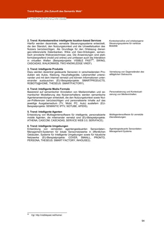 Trend Report „Die Zukunft des Semantic Web“




2. Trend: Kontextsensitive intelligente location-based Services          Kontextsensitive und ortsbezogene
Hierfür werden dezentrale, vernetzte Steuerungssysteme entwickelt,       Steuerungssysteme für nahtlose
die den Standort, den Nutzungskontext und die Umweltsituation des        Mobilität.
Nutzers berücksichtigen. Als Grundlage für den Ortsbezug dienen
geo-referenzierte Datenbanken, Wikis und Geo-Ontologien, seman-
tisch annotierte Webverzeichnisse usw. Die Anwendungen sind platt-
formübergreifend (mobil und online) und umfassen auch die Interaktion
                                                        93
in virtuellen Welten (Beispielprojekte: VISIBLE PAST , SWING,
CASCADAS, WALKONWEB, TWO KNOWLEDGE VIKEF).

3. Trend: Intelligente Produkte
Dazu werden dezentral gesteuerte Sensoren in verschiedensten Pro-        Vernetzung von Gegenständen des
dukten wie Autos, Kleidung, Haushaltsgeräte, Lebensmittel unterei-       alltäglichen Gebrauchs.
nander und mit dem Internet vernetzt und können Informationen unter-
einander austauschen (EU-Beispielprojekte: SMARTPRODUCTS,
ROBOTS@HOME, THESEUS: SMARTFACTORY).

4. Trend: Intelligente Media Formate
Basierend auf semantischer Annotation von Medieninhalten und se-         Personalisierung und Kontextuali-
mantischer Modellierung des Nutzerverhaltens werden semantische          sierung von Medieninhalten.
Agentenanwendungen entwickelt, die den Nutzungskontext sowie Nut-
zer-Präferenzen berücksichtigen und personalisierte Inhalte auf das
jeweilige Ausgabemedium (TV, Mobil, PC, Auto) ausliefern (EU-
Beispielprojekte: SEMANTIC IPTV, NOTUBE, APIDIS).

5. Trend: Intelligente Agenten
Entwicklung von Multiagentensoftware für intelligente, personalisierte   Multiagentensoftware für vernetzte
mobile Agenten, die miteinander vernetzt sind (EU-Beispielprojekte:      Dienstleistungen.
ATHENA, CASCOM, CASCADAS, SERVICE WEB 3.0, SERVFACE).

6. Trend: Intelligente Umgebungen
Entwicklung von vernetzten agentengesteuerten Sensordaten-               Agentengesteuerte Sensordaten-
Management-Systemen für lokale Sensornetzwerke in öffentlichen           Management-Systeme.
Gebäuden, Systeme für Intelligente Umgebungen sowie für häusliche
Netzwerke (EU-Beispielprojekte: COVER, SM4ALL, PRONTO,
PERSONA, THESEUS: SMART FACTORY, INHOUSE2).




93
     Vgl. http://visiblepast.net/home/.

                                                                                                         94
 