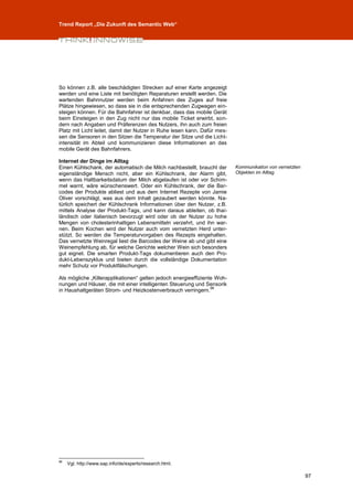 Trend Report „Die Zukunft des Semantic Web“




So können z.B. alle beschädigten Strecken auf einer Karte angezeigt
werden und eine Liste mit benötigten Reparaturen erstellt werden. Die
wartenden Bahnnutzer werden beim Anfahren des Zuges auf freie
Plätze hingewiesen, so dass sie in die entsprechenden Zugwagen ein-
steigen können. Für die Bahnfahrer ist denkbar, dass das mobile Gerät
beim Einsteigen in den Zug nicht nur das mobile Ticket erwirbt, son-
dern nach Angaben und Präferenzen des Nutzers, ihn auch zum freien
Platz mit Licht leitet, damit der Nutzer in Ruhe lesen kann. Dafür mes-
sen die Sensoren in den Sitzen die Temperatur der Sitze und die Licht-
intensität im Abteil und kommunizieren diese Informationen an das
mobile Gerät des Bahnfahrers.

Internet der Dinge im Alltag
Einen Kühlschank, der automatisch die Milch nachbestellt, braucht der     Kommunikation von vernetzten
eigenständige Mensch nicht, aber ein Kühlschrank, der Alarm gibt,         Objekten im Alltag.
wenn das Haltbarkeitsdatum der Milch abgelaufen ist oder vor Schim-
mel warnt, wäre wünschenswert. Oder ein Kühlschrank, der die Bar-
codes der Produkte abliest und aus dem Internet Rezepte von Jamie
Oliver vorschlägt, was aus dem Inhalt gezaubert werden könnte. Na-
türlich speichert der Kühlschrank Informationen über den Nutzer, z.B.
mittels Analyse der Produkt-Tags, und kann daraus ableiten, ob thai-
ländisch oder italienisch bevorzugt wird oder ob der Nutzer zu hohe
Mengen von cholesterinhaltigen Lebensmitteln verzehrt, und ihn war-
nen. Beim Kochen wird der Nutzer auch vom vernetzten Herd unter-
stützt. So werden die Temperaturvorgaben des Rezepts eingehalten.
Das vernetzte Weinregal liest die Barcodes der Weine ab und gibt eine
Weinempfehlung ab, für welche Gerichte welcher Wein sich besonders
gut eignet. Die smarten Produkt-Tags dokumentieren auch den Pro-
dukt-Lebenszyklus und bieten durch die vollständige Dokumentation
mehr Schutz vor Produktfälschungen.

Als mögliche „Killerapplikationen“ gelten jedoch energieeffiziente Woh-
nungen und Häuser, die mit einer intelligenten Steuerung und Sensorik
                                                                 96
in Haushaltgeräten Strom- und Heizkostenverbrauch verringern.




96
     Vgl. http://www.sap.info/de/experts/research.html.

                                                                                                         97
 