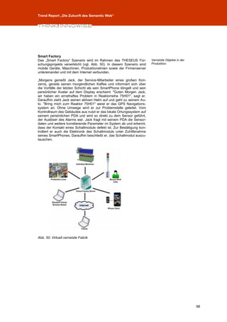 Trend Report „Die Zukunft des Semantic Web“




Smart Factory
Das „Smart Factory“ Szenario wird im Rahmen des THESEUS For-             Vernetzte Objekte in der
schungsprojekts verwirklicht (vgl. Abb. 50). In diesem Szenario sind     Produktion.
mobile Geräte, Maschinen, Produktionslinien sowie der Firmenserver
untereinander und mit dem Internet verbunden.

„Morgens genießt Jack, der Service-Mitarbeiter eines großen Kon-
zerns, gerade seinen morgendlichen Kaffee und informiert sich über
die Vorfälle der letzten Schicht als sein SmartPhone klingelt und sein
persönlicher Avatar auf dem Display erscheint: "Guten Morgen Jack,
wir haben ein ernsthaftes Problem in Reaktorreihe 75H01", sagt er.
Daraufhin zieht Jack seinen aktiven Helm auf und geht zu seinem Au-
to. "Bring mich zum Reaktor 75H01" weist er das GPS Navigations-
system an. Ohne Umwege wird er zur Problemstelle geleitet. Vom
Kontrollraum des Gebäudes aus nutzt er das lokale Ortungssystem auf
seinem persönlichen PDA und wird so direkt zu dem Sensor geführt,
der Auslöser des Alarms war. Jack fragt mit seinem PDA die Sensor-
daten und weitere korrelierende Parameter im System ab und erkennt,
dass der Kontakt eines Schaltmoduls defekt ist. Zur Bestätigung kon-
trolliert er auch die Elektronik des Schaltmoduls unter Zuhilfenahme
seines SmartPhones. Daraufhin beschließt er, das Schaltmodul auszu-
tauschen.




Abb. 50: Virtuell vernetzte Fabrik




                                                                                                    98
 