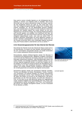 Trend Report „Die Zukunft des Semantic Web“




Dazu weist er seinen virtuellen Agenten an, die Verfügbarkeit des Er-
satzteils zu checken und möglichst direkt zu bestellen. Nach kurzer
Zeit erhält Jack von seinem persönlichen Avatar die Antwort, dass lei-
der kein baugleicher Sensor auf Lager ist. Das macht aber nichts,
denn das Anlagenmanagementsystem schlägt einen Ersatztyp eines
anderen Herstellers vor, der die Messaufgabe genauso erledigen
kann. Jack bestellt diesen und beginnt mit dem Austausch. Direkt nach
Abschluss der Arbeiten beginnt der smarte Sensor mit der Auto-
Registrierung im WLAN der Anlage. Die notwenige Regelungssoftware
wird herunter geladen und installiert. Zum Abschluss wird Jack, der
Service-Assistent, über sein Smart Phone informiert, dass der Prozess
erfolgreich abgeschlossen wurde. Jack nutzt nun seinen PDA, um
sämtliche relevanten Systemdaten auf einem Bildschirm erfassen zu
können. Nachdem sichergestellt ist, dass alle Daten korrekt sind und
der Prozess normal läuft, gibt er dem zuständigen Agenten die Anwei-
                                                              97
sung, den Prozess wieder zu übernehmen und neu zu starten.“

2.4.2 Anwendungsszenarien für das Internet der Dienste
Das Internet der Dienste ist wie das Internet der Dinge zurzeit noch ei-
ne Zukunftsvision. Es basiert auf einer flexiblen Servicearchitektur, in
der sich verschiedene interoperable Dienste und Inhalte kombinieren
und in andere webbasierte Dienste einbinden lassen.

Personalisierte, adaptive Software-Agenten werden ihre Benutzer im
Privatbereich bei wiederkehrenden, alltäglichen Aufgaben unterstützen
und mit der Zeit die Präferenzen der Nutzer erkennen und ihre Dienst-
leistungen entsprechend anpassen. Viele Dienstleistungen lassen sich       Das Internet der Dienste ist zurzeit
zudem bündeln und benötigte persönliche Angaben müssen nur ein-            noch eine Zukunftsvision.98
mal dem Agenten beigebracht werden, so dass eine Freigabe der Da-
ten lediglich vom Nutzer bei Inanspruchnahme der Dienstleistung auto-
risiert werden muss. Über eingebaute Sensoren in täglichen Gegen-
ständen und mobilen Geräten werden zusätzliche Informationen aus
der Umwelt gesammelt und zwischen den Agenten kommuniziert.

Semantische Agenten werden den persönlichen Kalender verwalten,            Lernende Agenten
Termine und Aktivitäten mit Ärzten, Dienstleistern, Familie, Freunden
usw. koordinieren und einfache Anfragen von anderen semantischen
Agenten beantworten können. Nach Aufforderung des Nutzers prüft
der Agent das Wetter und erinnert an den Regenschirm, lädt Neuer-
scheinungen auf den iPod des Nutzers und prüft über Sensoren im
Park, ob und wenn ja wie viele Menschen gerade die Joggingstrecke
nutzen. Einfache Aufgaben wie Terminabfrage beim Arzt, Friseur oder
Lieblingsitaliener werden durchgeführt. Auch Preis- und Produktanfra-
gen können vom Agenten durchgeführt werden, um eine Vorauswahl
für den Besitzer zu treffen.




97
     Anwendungsszenario des Forschungsprojekts SMARTFACTORY (Quelle: www.smartfactory.de/).
98
     Bildquelle: www.iStockphoto.com Urheber: Frank Ramspott.

                                                                                                             99
 