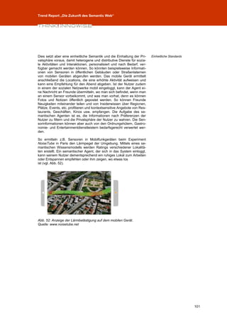 Trend Report „Die Zukunft des Semantic Web“




Dies setzt aber eine einheitliche Semantik und die Einhaltung der Pri-    Einheitliche Standards
vatsphäre voraus, damit heterogene und distributive Dienste für sozia-
le Aktivitäten und Interaktionen, personalisiert und nach Bedarf, ver-
fügbar gemacht werden können. So könnten beispielsweise Informati-
onen von Sensoren in öffentlichen Gebäuden oder Straßenlaternen
von mobilen Geräten abgerufen werden. Das mobile Gerät ermittelt
anschließend die Locations, die eine erhöhte Aktivität aufweisen und
kann eine Empfehlung für den Abend abgeben. Ist der Nutzer zudem
in einem der sozialen Netzwerke mobil eingeloggt, kann der Agent ei-
ne Nachricht an Freunde übermitteln, wo man sich befindet, wenn man
an einem Sensor vorbeikommt, und was man vorhat, denn es können
Fotos und Notizen öffentlich gepostet werden. So können Freunde
Neuigkeiten miteinander teilen und von Insiderwissen über Regionen,
Plätze, Events, etc. profitieren und kontextsensitive Angebote von Res-
taurants, Geschäften, Kinos usw. empfangen. Die Aufgabe des se-
mantischen Agenten ist es, die Informationen nach Präferenzen der
Nutzer zu filtern und die Privatsphäre der Nutzer zu wahren. Die Sen-
sorinformationen können aber auch von den Ordnungshütern, Gastro-
nomie- und Entertainmentdienstleistern bedarfsgerecht verwertet wer-
den.

So ermitteln z.B. Sensoren in Mobilfunkgeräten beim Experiment
NoiseTube in Paris den Lärmpegel der Umgebung. Mittels eines se-
mantischen Wissensmodells werden Ratings verschiedener Lokalitä-
ten erstellt. Ein semantischer Agent, der sich in das System einloggt,
kann seinem Nutzer dementsprechend ein ruhiges Lokal zum Arbeiten
oder Entspannen empfehlen oder ihm zeigen, wo etwas los
ist (vgl. Abb. 52).




Abb. 52: Anzeige der Lärmbelästigung auf dem mobilen Gerät.
Quelle: www.noisetube.net




                                                                                                   101
 