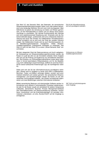 3 Fazit und Ausblick
Trend Report „Die Zukunft des Semantic Web“




Das Web 3.0, das Semantic Web, das Datenweb, die semantischen              Die Art der Informationsnutzung
Wissensrepräsentationstechnologien haben noch viele weitere Namen,         wird sich grundlegend verändern.
doch eine eindeutige Definition hat sich noch nicht durchgesetzt. Allen
Definitionen ist jedoch die Vernetzung von Daten und Wissen gemein-
sam, um die Informationsflut zu ordnen und um daraus neue Zusam-
menhänge zu erschließen. Die nächste Evolutionsstufe des Internets
wird eine zweidimensionale Erweiterung sein: Einerseits wird die Da-
tenkonnektivität steigen, andererseits wird eine umfassende Datenver-
netzung erst durch den Einsatz von kollaborativen Annotationsinstru-
menten ermöglicht und so wird auch der Grad der sozialen Inklusion
steigen. Der kollaborative Ansatz wird es auch Domänenexperten oh-
ne Modellierungskompetenzen ermöglichen, mittels Wissens-
modellierungseditoren umfangreiche Ontologien zu entwickeln. Das
Web 2.0 wird mit dem Web 3.0 zu einem „Social Semantic Web“ ver-
schmelzen.

Mit dem steigenden Grad der Datenvernetzung und durch weitgehen-           Verbesserung von Wissens-
de Verbesserung von Wissensmodellierungsinstrumenten werden die            modellierungsinstrumenten
Nutzer im Laufe der Zeit von der Annotation entlastet. Deren Aufgabe
wird sich auf die Prüfung und Ergänzung von Annotationen beschrän-
ken. Die Evolution von Schlussfolgerungsverfahren sowie deren Integ-
ration in formal beschriebene Wissenssysteme und für die Modellie-
rung nicht vollständiger Zusammenhänge, eröffnet ein enormes Poten-
tial für darauf aufbauende Anwendungen (vgl. die nachfolgende Tabel-
le).

Dabei wird sich die Art der Informationsnutzung grundlegend verän-
dern. Wissen wird im Vergleich zu heute nicht mehr in Datenbanken,
Berichten, Texten und Bildern verborgen bleiben, sondern wird auto-
matisiert extrahiert und nutzbar gemacht. Die semantischen Wissens-
management- und Suchtechnologien werden die Nutzer um die zeit-
raubenden Suchvorgänge entlasten, das Wissen konzeptionell organi-
sieren und neue Beziehungen zwischen Informationen entdecken.

Mittels semantischer Mashups und interoperabler Software werden In-        360° Sicht auf entscheidungsrele-
formationen auch effizient in automatisierten Prozessen wiederverwer-      vante Vorgänge.
tet oder für die Nutzer visuell und zentralisiert für weitere Verwendung
aufbereitet. Semantische Business Process Management-Software
wird Geschäftsprozesse und Ressourcenplanung auswerten, kontrol-
lieren, koordinieren und die Entscheidungsträger mit zentralen Infor-
mationen unterstützen, um eine „Rundum-Sicht“ auf die Vorgänge zu
ermöglichen.




                                                                                                          104
 