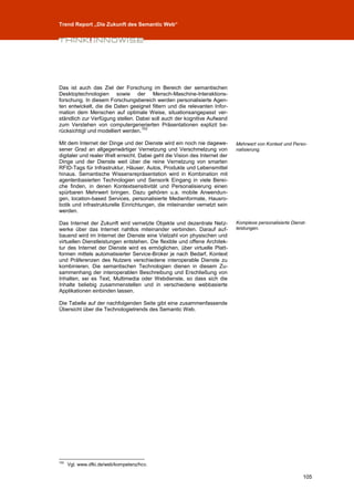 Trend Report „Die Zukunft des Semantic Web“




Das ist auch das Ziel der Forschung im Bereich der semantischen
Desktoptechnologien sowie der Mensch-Maschine-Interaktions-
forschung. In diesem Forschungsbereich werden personalisierte Agen-
ten entwickelt, die die Daten geeignet filtern und die relevanten Infor-
mation dem Menschen auf optimale Weise, situationsangepasst ver-
ständlich zur Verfügung stellen. Dabei soll auch der kognitive Aufwand
zum Verstehen von computergenerierten Präsentationen explizit be-
                                    102
rücksichtigt und modelliert werden.

Mit dem Internet der Dinge und der Dienste wird ein noch nie dagewe-         Mehrwert von Kontext und Perso-
sener Grad an allgegenwärtiger Vernetzung und Verschmelzung von              nalisierung.
digitaler und realer Welt erreicht. Dabei geht die Vision des Internet der
Dinge und der Dienste weit über die reine Vernetzung von smarten
RFID-Tags für Infrastruktur, Häuser, Autos, Produkte und Lebensmittel
hinaus. Semantische Wissensrepräsentation wird in Kombination mit
agentenbasierten Technologien und Sensorik Eingang in viele Berei-
che finden, in denen Kontextsensitivität und Personalisierung einen
spürbaren Mehrwert bringen. Dazu gehören u.a. mobile Anwendun-
gen, location-based Services, personalisierte Medienformate, Hausro-
botik und infrastrukturelle Einrichtungen, die miteinander vernetzt sein
werden.

Das Internet der Zukunft wird vernetzte Objekte und dezentrale Netz-         Komplexe personalisierte Dienst-
werke über das Internet nahtlos miteinander verbinden. Darauf auf-           leistungen.
bauend wird im Internet der Dienste eine Vielzahl von physischen und
virtuellen Dienstleistungen entstehen. Die flexible und offene Architek-
tur des Internet der Dienste wird es ermöglichen, über virtuelle Platt-
formen mittels automatisierter Service-Broker je nach Bedarf, Kontext
und Präferenzen des Nutzers verschiedene interoperable Dienste zu
kombinieren. Die semantischen Technologien dienen in diesem Zu-
sammenhang der interoperablen Beschreibung und Erschließung von
Inhalten, sei es Text, Multimedia oder Webdienste, so dass sich die
Inhalte beliebig zusammenstellen und in verschiedene webbasierte
Applikationen einbinden lassen.

Die Tabelle auf der nachfolgenden Seite gibt eine zusammenfassende
Übersicht über die Technologietrends des Semantic Web.




102
      Vgl. www.dfki.de/web/kompetenz/hcv.

                                                                                                           105
 