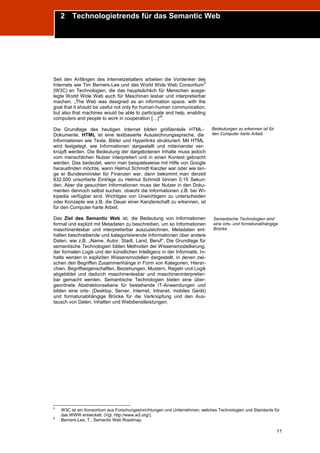 2 Technologietrends für das Semantic Web
Trend Report „Die Zukunft des Semantic Web“




Seit den Anfängen des Internetzeitalters arbeiten die Vordenker des
                                                                     5
Internets wie Tim Berners-Lee und das World Wide Web Consortium
(W3C) an Technologien, die das hauptsächlich für Menschen ausge-
legte World Wide Web auch für Maschinen lesbar und interpretierbar
machen. „The Web was designed as an information space, with the
goal that it should be useful not only for human-human communication,
but also that machines would be able to participate and help, enabling
                                                   6
computers and people to work in cooperation […]“ .

Die Grundlage des heutigen Internet bilden größtenteils HTML-                Bedeutungen zu erkennen ist für
Dokumente. HTML ist eine textbasierte Auszeichnungssprache, die              den Computer harte Arbeit.
Informationen wie Texte, Bilder und Hyperlinks strukturiert. Mit HTML
wird festgelegt, wie Informationen dargestellt und miteinander ver-
knüpft werden. Die Bedeutung der dargebotenen Inhalte muss jedoch
vom menschlichen Nutzer interpretiert und in einen Kontext gebracht
werden. Das bedeutet, wenn man beispielsweise mit Hilfe von Google
herausfinden möchte, wann Helmut Schmidt Kanzler war oder wie lan-
ge er Bundesminister für Finanzen war, dann bekommt man derzeit
832.000 unsortierte Einträge zu Helmut Schmidt binnen 0,15 Sekun-
den. Aber die gesuchten Informationen muss der Nutzer in den Doku-
menten dennoch selbst suchen, obwohl die Informationen z.B. bei Wi-
kipedia verfügbar sind. Wichtiges von Unwichtigem zu unterscheiden
oder Konzepte wie z.B. die Dauer einer Kanzlerschaft zu erkennen, ist
für den Computer harte Arbeit.

Das Ziel des Semantic Web ist, die Bedeutung von Informationen               Semantische Technologien sind
formal und explizit mit Metadaten zu beschreiben, um so Informationen        eine orts- und formatunabhängige
maschinenlesbar und interpretierbar auszuzeichnen. Metadaten ent-            Brücke.
halten beschreibende und kategorisierende Informationen über andere
Daten, wie z.B. „Name, Autor, Stadt, Land, Beruf“. Die Grundlage für
semantische Technologien bilden Methoden der Wissensmodellierung,
der formalen Logik und der künstlichen Intelligenz in der Informatik. In-
halte werden in expliziten Wissensmodellen dargestellt, in denen zwi-
schen den Begriffen Zusammenhänge in Form von Kategorien, Hierar-
chien, Begriffseigenschaften, Beziehungen, Mustern, Regeln und Logik
abgebildet und dadurch maschinenlesbar und maschineninterpretier-
bar gemacht werden. Semantische Technologien bieten eine über-
geordnete Abstraktionsebene für bestehende IT-Anwendungen und
bilden eine orts- (Desktop, Server, Internet, Intranet, mobiles Gerät)
und formatunabhängige Brücke für die Verknüpfung und den Aus-
tausch von Daten, Inhalten und Webdienstleistungen.




5
    W3C ist ein Konsortium aus Forschungseinrichtungen und Unternehmen, welches Technologien und Standards für
    das WWW entwickelt. (Vgl. http://www.w3.org/).
6
    Berners-Lee, T.: Semantic Web Roadmap.

                                                                                                               11
 