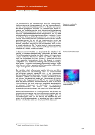 Trend Report „Die Zukunft des Semantic Web“




Die Personalisierung der Dienstleistungen durch die kostengünstige       Wandel von traditionellen
Berücksichtigung der Nutzerpräferenzen und des Nutzungskontexts          Produktionsverfahren.
wird die traditionellen Produktionsverfahren im Zeitalter des Internet
der Dienste grundlegend verändern. Die Veränderungen, denen die
Verlags- und die Medienbranche durch die zunehmende Verlagerung
des Inhaltekonsums ins Internet und dem zunehmenden Wunsch nach
individuell zusammengestellten Inhalten ausgesetzt ist, wird sich auch
auf traditionelle Konsumgüterbranchen ausweiten. Intelligente Produk-
te wie Autos, Kleidung, Unterhaltungselektronik usw. werden uneinge-
schränkt mit nutzerspezifischen Funktionen und zusätzlichen Services
ausgestaltet werden. So wird z.B. die Waschmaschine, ähnlich wie
derzeitige Call-by-Call Dienste, den Strompreis und Wasserpreis beim
Anbieter automatisch abfragen und nur dann waschen, wenn die Prei-
se gerade günstig sind. Der Fernseher wird die Nachrichten zusam-
menfassen, je nachdem welche Themen den Nutzer interessieren und
passende On-Demand Inhalte vorschlagen.

Im Ergebnis werden Produkte und Gegenstände des alltäglichen Ge-          Komplexe Dienstleistungen
brauchs in komplexe Dienstleistungen transformiert, an denen viele
Wertschöpfungspartner beteiligt sind. Dafür müssen sich jedoch insbe-
sondere traditionelle Unternehmen öffnen und nicht nur offene Stan-
dards und Schnittstellen einführen, sondern v.a. ihre Wertschöpfungs-
ketten gegenüber Kooperationen öffnen. Der Zugang zu virtuellen
Marktplätzen sowie die Servicevermittlung mittels automatisierter Sys-
teme werden v.a. kleinen und mittleren Unternehmen weiterhin vorteil-
hafte Chancen eröffnen, spezialisierte Nischenprodukte und Dienstleis-
tungen einem globalen Nutzerkreis anzubieten.

Die Interaktion mittels aufkommender sozialer Netzwerke und Mikro-
blogging-Dienste wird ortsunabhängig, video- und sprachunterstützt
die räumlichen Distanzen überwinden und v.a. die Entertainment-
Branche, Medien-Inhalte, Spiele, aber auch den Arbeitsplatz zu einem
interaktiven Erlebnis ausbauen und die Grenzen zwischen der realen
und digitalen Welt weitgehend verwischen. Dabei werden die Bedien-
oberflächen der Ausgabegeräte wie PC, TV und mobiler Endgeräte
dank der Mensch-Maschine-Interaktionsforschung eine intuitive Nut-        Die soziale Interaktion wird
zung ermöglichen und somit immer noch bestehende Nutzungsbarrie-          ortsunabhängig, video- und
ren abbauen. Insbesondere die Kombination von semantischer                sprachunterstützt.103
Wissensrepräsentation      mit  Sprach-    und   Objekterkennungs-
technologien wird den Computern das „hören“ und „sehen“ beibringen.

Als Innovationstreiber dienen im Grunde genommen alle aktuellen und
entstehenden Informations- und Kommunikationstechnologien, wie das
Breitband-Internet, drahtlose Kommunikationstechnologien, Grid- und
P2P-Technologien, Video und 3D, aber v.a. das Bestreben der Men-
schen, die Informationsexplosion zu reduzieren und die unnatürlichen
Grenzen zwischen der realen und der virtuellen Welt abzubauen.




103
      Quelle: www.iStockphoto.com Urheber: Jason Walton.

                                                                                                         110
 