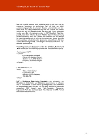 Trend Report „Die Zukunft des Semantic Web“




Wie das folgende Beispiel zeigt, erfolgt der erste Schritt durch die se-
mantische Annotation im einfachsten Fall mit Hilfe der XML-
Auszeichnungssprache. In unserem Beispiel unterscheiden wir zwi-
schen Golf als Autotypenbezeichnung und der Sportart. Im zweiten
Schritt wird ein RDF-Modell erstellt, das auch als Graph dargestellt
werden kann. Die Informationen werden im RDF-Modell als Tripel dar-
gestellt, nach dem Schema „Subjekt-Prädikat-Objekt“. Die Zuordnung
der Attribute erfolgt durch den Ersteller des Schemas. Das RDF-Modell
ist maschinenlesbar und so kann der Computer dem Nutzer sinnvolle
Suchvorschläge unterbreiten oder gleich eine Antwort liefern. Für den
zweiten Anwendungsfall z.B., dass Angel Cabrera das Golfturnier „US-
Masters“ gewonnen hat.

In den folgenden zwei Beispielen werden den Entitäten „Turnier“ und
„Auto“ mittels der Beschreibungssprache XML Metadaten hinzugefügt.

<?xml version="1.0"?>
<Turnier>
         <Sportart>Golf</Sportart>
         <Name>US-Masters</Name>
         <Datum>13.04.2009</Datum>
         <Sieger>A. Cabrera</Sieger>
</Turnier>


<?xml version="1.0"?>
<Auto>
        <Marke>VW</Marke>
        <Typ>Golf</Typ>
        <Baujahr>2005</Baujahr>
        <PS>80</PS>
</Auto>

RDF – Ressource Description Framework wird eingesetzt, um
Metadaten in Webinhalten und Bilddateien anzureichern, zu erfassen
und zu beschreiben. Es dient als ein grundlegendes Austauschformat
im semantischen Web, baut auf URI und XML auf und ist maschinell
auswertbar. RDF besteht aus Triple-Aussagen: Ressource-
Eigenschaft-Wert, die als Graph (vgl. Abb. 56) oder im XML-Format
beschrieben werden können.




                                                                           112
 