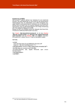 Trend Report „Die Zukunft des Semantic Web“




Erweiterung um RDFS:
              106
RDF-Schema        (RDFS) definiert das Vokabular für eine bestimmte
Domäne. Das RDF-Modell legt nur eine Syntax für den gemeinsamen
Datenaustausch fest. Zur Interpretation von in RDF formulierten Aus-
sagen bedarf es eines gemeinsamen Vokabulars wie zum Beispiel das
Element Set von Dublin Core. Ein solches Vokabular wird auch Onto-
logie genannt, wenn es gleichzeitig Regeln für die richtige Verwendung
der in ihm definierten Ressourcen enthält.
Beispiel für RDF und SPARQL anhand der Webseite http://www.think-
innowise.de/ mithilfe des RDFS Dublin Core (DC):

Das Subjekt „http://www.think-innowise.de“ ist mit den Objekten
„Blog der innowise GmbH“ und „Semantic web, digitale Wirtschaft,
open innovation“ über die Prädikate „title“ und „subject“ verbunden.
Es handelt sich in diesem Fall um 2 Tripel mit demselben Subjekt.

RDF/XML:

<rdf:RDF
   xmlns:rdf="http://www.w3.org/1999/02/22-rdf-syntax-ns#"
   xmlns:dc=" http://purl.org/dc/elements/1.1/">
<rdf:Description rdf:about="http://www.think-innowise.de/">
<dc:title>Blog der innowise GmbH</dc:title>
<dc:subject>Semantic web, digitale Wirtschaft, open innova-
tion</dc:subject>
</rdf:Description>
</rdf:RDF>




106
      Vgl. http://www.wikipedia.de, Eintrag RDF-Schema.

                                                                         114
 