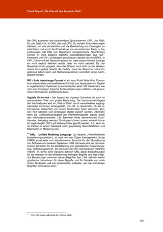 Trend Report „Die Zukunft des Semantic Web“




Bei OWL existieren drei verschiedene Sprachebenen: OWL Lite, OWL
DL und OWL Full. In OWL Lite und OWL DL wurden Einschränkungen
definiert, um das Verständnis und die Bearbeitung von Ontologien zu
erleichtern und somit die Entwicklung von semantischen Tools zu be-
schleunigen. Mit Hilfe von Reasonern (programmierte Algorithmen)
können in OWL bessere logische Schlussfolgerungen aus RDF-
Formaten und OWL-Ontologien geschlossen werden als mit RDFS. In
OWL Full nimmt der Reasoner jedoch an, dass etwas existiert, solange
es nicht explizit definiert wurde, dass es nicht existiert. Da der
Reasoner davon ausgeht, dass das Wissen noch nicht zu der Wissen-
sbasis hinzugefügt besteht die Gefahr, dass der Reasoner keine Er-
gebnisse liefern kann und Rechenoperationen unendlich lange durch-
geführt werden.

RIF - Rule Interchange Format ist ein vom World Wide Web Consor-
tium entwickeltes und empfohlenes Format zum Austausch von Regeln
in regelbasierten Systemen im semantischen Web. RIF beschreibt, wie
man aus Ontologien logische Schlussfolgerungen ableiten und gewon-
nene Informationen kombinieren kann.

Digitale Sicherheit - Der Aspekt der digitalen Sicherheit ist auch im
semantischen Web von großer Bedeutung. Die Vertrauenswürdigkeit
der Informationen wird im „Web of Data“ durch verschiedene kryptog-
raphische Verfahren sichergestellt. Um z.B. zu überprüfen, ob die In-
formationen tatsächlich von einem bestimmten Autor stammen, kön-
nen RDF-Modelle und Ontologien digital signiert werden. Alternativ
kann die Vertrauenswürdigkeit der Informationsquelle explizit durch
den Informationsanbieter, z.B. Betreiber eines semantischen Such-
dienstes, festgelegt werden. Ontologien können zudem anhand forma-
ler Logik Regeln (RIF) auf Widersprüche geprüft werden, z.B. kann ei-
ne Person in einem Netzwerk nicht gleichzeitig Geschäftsführer und
Mitarbeiter im Marketing sein.
111
   UML - Unified Modeling Language (zu deutsch „Vereinheitlichte
Modellierungssprache“), ist eine von der Object Management Group
(OMG) entwickelte und standardisierte Sprache für die Modellierung
von Software und anderen Systemen. UML ist heute eine der dominie-
renden Sprachen für die Modellierung von betrieblichen Anwendungs-
bzw. Softwaresystemen. Sie ist auch über ISO standardisiert (ISO/IEC
19501). Im Sinne einer Sprache definiert UML dabei Bezeichnungen
für die meisten für die Modellierung wichtigen Begriffe und legt mögli-
che Beziehungen zwischen diesen Begriffen fest. UML definiert weiter
graphische Notationen für diese Begriffe und für Modelle von stati-
schen Strukturen und von dynamischen Abläufen, die man mit diesen
Begriffen formulieren kann.




111
      Vgl. http://www.wikipedia.de, Eintrag UML.

                                                                          116
 