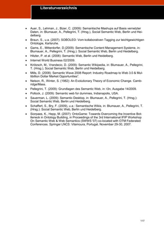 Literaturverzeichnis
Trend Report „Die Zukunft des Semantic Web“




       Auer, S., Lehman, J., Bizer, C. (2009): Semantische Mashups auf Basis vernetzter
        Daten, in: Blumauer, A., Pellegrini, T. (Hrsg.), Social Semantic Web, Berlin und Hei-
        delberg.
       Braun, S., u.a. (2007): SOBOLEO: Vom kollaborativen Tagging zur leichtgewichtigen
        Ontologie, Karlsruhe.
       Gams, E., Mitterdorfer, D.(2009): Semantische Content Management Systeme, in:
        Blumauer, A., Pellegrini, T. (Hrsg.): Social Semantic Web, Berlin und Heidelberg.
       Hitzler, P. et al. (2008): Semantic Web, Berlin und Heidelberg.
       Internet World Business 02/2009.
       Krötzsch, M., Vrandecic, D. (2009): Semantic Wikipedia, in: Blumauer, A., Pellegrini,
        T. (Hrsg.), Social Semantic Web, Berlin und Heidelberg.
       Mills, D. (2008): Semantic Wave 2008 Report: Industry Roadmap to Web 3.0 & Mul-
        tibillion Dollar Market Opportunities”.
       Nelson, R., Winter, S. (1982): An Evolutionary Theory of Economic Change. Camb-
        ridge/Mass.
       Pellegrini, T. (2009): Grundlagen des Semantic Web, in: t3n, Ausgabe 14/2009.
       Pollock, J. (2009): Semantic web for dummies, Indianapolis, USA.
       Sauerman, L. (2009): Semantic Desktop, in: Blumauer, A., Pellegrini, T. (Hrsg.):
        Social Semantic Web, Berlin und Heidelberg.
       Schaffert, S., Bry, F. (2009), u.a.: Semantische Wikis, in: Blumauer, A., Pellegrini, T.
        (Hrsg.): Social Semantic Web, Berlin und Heidelberg.
       Siorpaes, K., Hepp, M. (2007): OntoGame: Towards Overcoming the Incentive Bot-
        tleneck in Ontology Building, in Proceedings of the 3rd International IFIP Workshop
        On Semantic Web & Web Semantics (SWWS '07) co-located with OTM Federated
        Conferences. Springer LNCS: Vilamoura, Portugal, November 29-30, 2007.




                                                                                             117
 