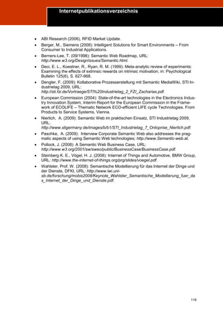 Internetpublikationsverzeichnis
Trend Report „Die Zukunft des Semantic Web“




       ABI Research (2006), RFID Market Update.
       Berger, M., Siemens (2008): Intelligent Solutions for Smart Environments – From
        Consumer to Industrial Applications.
       Berners-Lee, T. (09/1998): Semantic Web Roadmap, URL:
        http://www.w3.org/DesignIssues/Semantic.html.
       Deci, E. L., Koestner, R., Ryan, R. M. (1999): Meta-analytic review of experiments:
        Examining the effects of extrinsic rewards on intrinsic motivation, in: Psychological
        Bulletin 125(6), S. 627-668.
       Dengler, F. (2009): Kollaborative Prozesserstellung mit Semantic MediaWiki, STI In-
        dustrietag 2009, URL:
        http://sti.fzi.de/Vortraege/STI%20Industrietag_2_FZI_Zacharias.pdf.
       European Commission (2004): State-of-the-art technologies in the Electronics Indus-
        try Innovation System, Interim Report for the European Commission in the Frame-
        work of ECOLIFE – Thematic Network ECO-efficient LIFE cycle Technologies. From
        Products to Service Systems, Vienna.
       Nierlich, A. (2009): Semantic Web im praktischen Einsatz, STI Industrietag 2009,
        URL:
        http://www.stigermany.de/images/b/b1/STI_Industrietag_7_Ontoprise_Nierlich.pdf.
       Paschke, A. (2009): Interview Corporate Semantic Web also addresses the prag-
        matic aspects of using Semantic Web technologies; http://www.Semantic-web.at.
       Pollock, J. (2008): A Semantic Web Business Case, URL:
        http://www.w3.org/2001/sw/sweo/public/BusinessCase/BusinessCase.pdf.
       Steinberg K. E., Vögel, H. J. (2008): Internet of Things and Automotive, BMW Group,
        URL: http://www.the-internet-of-things.org/prg/slides/voegel.pdf.
       Wahlster, Prof. W. (2008): Semantische Modellierung für das Internet der Dinge und
        der Dienste, DFKI, URL: http://www.iwi.uni-
        sb.de/forschung/mobis2008/Keynote_Wahlster_Semantische_Modellierung_fuer_da
        s_Internet_der_Dinge_und_Dienste.pdf.




                                                                                          118
 
