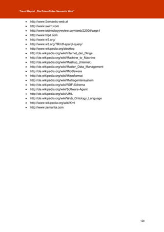 Trend Report „Die Zukunft des Semantic Web“



       http://www.Semantic-web.at
       http://www.swirrl.com
       http://www.technologyreview.com/web/22008/page1
       http://www.tripit.com
       http://www.w3.org/
       http://www.w3.org/TR/rdf-sparql-query/
       http://www.wikipedia.org/desktop
       http://de.wikipedia.org/wiki/Internet_der_Dinge
       http://de.wikipedia.org/wiki/Machine_to_Machine
       http://de.wikipedia.org/wiki/Mashup_(Internet)
       http://de.wikipedia.org/wiki/Master_Data_Management
       http://de.wikipedia.org/wiki/Middleware
       http://de.wikipedia.org/wiki/Mikroformat
       http://de.wikipedia.org/wiki/Multiagentensystem
       http://de.wikipedia.org/wiki/RDF-Schema
       http://de.wikipedia.org/wiki/Software-Agent
       http://de.wikipedia.org/wiki/UML
       http://de.wikipedia.org/wiki/Web_Ontology_Language
       http://www.wikipedia.org/wiki/Xml
       http://www.zemanta.com




                                                              120
 