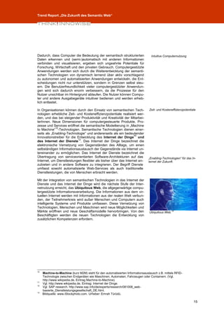 Trend Report „Die Zukunft des Semantic Web“




Dadurch, dass Computer die Bedeutung der semantisch strukturierten                Intuitive Computernutzung
Daten erkennen und (semi-)automatisch mit anderen Informationen
verbinden und visualisieren, ergeben sich ungeahnte Potentiale für
Forschung, Wirtschaft und den privaten Gebrauch. Computergestützte
Anwendungen werden sich durch die Weiterentwicklung der semanti-
schen Technologien von dynamisch lernend über aktiv vorschlagend
zu autonomen und automatisierten Anwendungen entwickeln, die Ent-
scheidungen nicht nur unterstützen, sondern in Grenzen selbst steu-
ern. Die Benutzerfreundlichkeit vieler computergestützter Anwendun-
gen wird sich dadurch enorm verbessern, da die Prozesse für den
Nutzer unsichtbar im Hintergrund ablaufen. Die Nutzer können Compu-
ter und andere Ausgabegeräte intuitiver bedienen und werden erheb-
lich entlastet.

In Organisationen können durch den Einsatz von semantischen Tech-                Zeit- und Kosteneffizienzpotentiale
nologien erhebliche Zeit- und Kosteneffizienzpotentiale realisiert wer-
den, und das bei steigender Produktivität und Kreativität der Mitarbei-
terInnen. Neue Dimensionen für computergesteuerte Produkte, Pro-
zesse und Services eröffnet die semantische Modellierung in „Machine
             10
to Machine“ -Technologien. Semantische Technologien dienen einer-
seits als „Enabling-Technologie“ und andererseits als ein bedeutender
                                                                  11
Innovationstreiber für die Entwicklung des Internet der Dinge und
                           12
des Internet der Dienste . Das Internet der Dinge bezeichnet die
elektronische Vernetzung von Gegenständen des Alltags, um einen
selbständigen Informationsaustausch der Gegenstände via Internet un-
tereinander zu ermöglichen. Das Internet der Dienste bezeichnet die
Übertragung von serviceorientierten Software-Architekturen auf das              „Enabling-Technologien“ für das In-
Internet, um Dienstleistungen flexibler als bisher über das Internet an-        ternet der Zukunft.
zubieten und in andere Software zu integrieren. Der Begriff Dienste
umfasst sowohl automatisierte Web-Services als auch traditionelle
Dienstleistungen, die von Menschen erbracht werden.

Mit der Integration von semantischen Technologien in das Internet der
Dienste und das Internet der Dinge wird die nächste Stufe der Inter-
netnutzung erreicht, das Ubiquitous Web, die allgegenwärtige compu-
tergestützte Informationsverarbeitung. Die Informationen aus dem vir-
tuellen Internet werden mit Informationen aus der realen Welt verbun-
den, der Teilnehmerkreis wird außer Menschen und Computern auch
intelligente Systeme und Produkte umfassen. Diese Vernetzung von
Technologien, Menschen und Maschinen wird neue Möglichkeiten und
Märkte eröffnen und neue Geschäftsmodelle hervorbringen. Von den                 Ubiquitous Web.13
Beschäftigten werden die neuen Technologien die Entwicklung von
zusätzlichen Kompetenzen erfordern.




10
     Machine-to-Machine (kurz M2M) steht für den automatisierten Informationsaustausch z.B. mittels RFID-
     Technologie zwischen Endgeräten wie Maschinen, Automaten, Fahrzeugen oder Containern. (Vgl.
     http://www.wikipedia.de, Eintrag Machine-to-Machine).
11
     Vgl. http://www.wikipedia.de, Eintrag: Internet der Dinge.
12
     Vgl. SAP research. http://www.sap.info/de/experts/research/081008_web-
     basierte_Dienstleistungsgesellschaft_DE.html.
13
     Bildquelle: www.iStockphoto.com. Urheber: Emrah Türüdü.

                                                                                                                  15
 