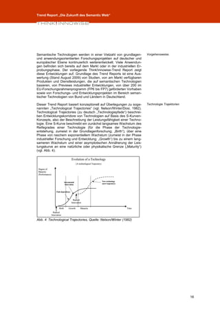Trend Report „Die Zukunft des Semantic Web“




Semantische Technologien werden in einer Vielzahl von grundlagen-                                       Vorgehensweise.
und anwendungsorientierten Forschungsprojekten auf deutscher und
europäischer Ebene kontinuierlich weiterentwickelt. Viele Anwendun-
gen befinden sich bereits auf dem Markt oder in der industriellen Er-
probungsphase. Der vorliegende Think!innowise-Trend Report zeigt
diese Entwicklungen auf. Grundlage des Trend Reports ist eine Aus-
wertung (Stand August 2009) von Studien, von am Markt verfügbaren
Produkten und Dienstleistungen, die auf semantischen Technologien
basieren, von Previews industrieller Entwicklungen, von über 200 im
EU-Forschungsrahmenprogramm (FP6 bis FP7) geförderten Vorhaben
sowie von Forschungs- und Entwicklungsprojekten im Bereich seman-
tischer Technologien von Bund und Ländern in Deutschland.

Dieser Trend Report basiert konzeptionell auf Überlegungen zu soge-                                     Technologie Trajektorien
nannten „Technological Trajectories“ (vgl. Nelson/Winter/Dosi, 1982).
Technological Trajectories (zu deutsch „Technologiepfade“) beschrei-
ben Entwicklungskorridore von Technologien auf Basis des S-Kurven-
Konzepts, also der Beschreibung der Leistungsfähigkeit einer Techno-
logie. Eine S-Kurve beschreibt ein zunächst langsames Wachstum des
Reifegrades einer Technologie (für die Phase der Technologie-
entstehung, zumeist in der Grundlagenforschung; „Birth“), über eine
Phase von raschem exponentiellem Wachstum (zumeist in der Phase
industrieller Forschung und Entwicklung; „Growth“) bis zu einem lang-
sameren Wachstum und einer asymptotischen Annäherung der Leis-
tungskurve an eine natürliche oder physikalische Grenze („Maturity“)
(vgl. Abb. 4).

                                         Evolution of a Technology
                                               (A technological Trajectory)

 Degree of
 Maturity
 (Performance)


                                 Incremental                                  New technology
                                                                              (new trajectory)
                                  Innovation


                      Path dependency



                                           Radical
                                         Innovation

                         Birth        Growth       Maturity                                      Time
                   Radical
                 Innovation

Abb. 4: Technological Trajectories, Quelle: Nelson/Winter (1982)




                                                                                                                                   16
 