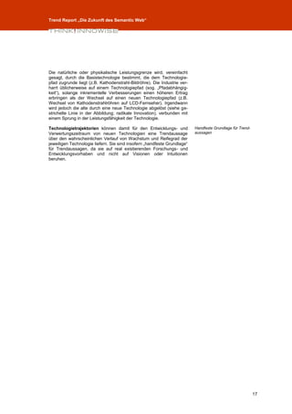 Trend Report „Die Zukunft des Semantic Web“




Die natürliche oder physikalische Leistungsgrenze wird, vereinfacht
gesagt, durch die Basistechnologie bestimmt, die dem Technologie-
pfad zugrunde liegt (z.B. Kathodenstrahl-Bildröhre). Die Industrie ver-
harrt üblicherweise auf einem Technologiepfad (sog. „Pfadabhängig-
keit“), solange inkrementelle Verbesserungen einen höheren Ertrag
erbringen als der Wechsel auf einen neuen Technologiepfad (z.B.
Wechsel von Kathodenstrahlröhren auf LCD-Fernseher). Irgendwann
wird jedoch die alte durch eine neue Technologie abgelöst (siehe ge-
strichelte Linie in der Abbildung; radikale Innovation), verbunden mit
einem Sprung in der Leistungsfähigkeit der Technologie.

Technologietrajektorien können damit für den Entwicklungs- und            Handfeste Grundlage für Trend-
Verwertungszeitraum von neuen Technologien eine Trendaussage              aussagen
über den wahrscheinlichen Verlauf von Wachstum und Reifegrad der
jeweiligen Technologie liefern. Sie sind insofern „handfeste Grundlage“
für Trendaussagen, da sie auf real existierenden Forschungs- und
Entwicklungsvorhaben und nicht auf Visionen oder Intuitionen
beruhen.




                                                                                                           17
 