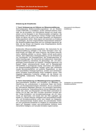 Trend Report „Die Zukunft des Semantic Web“




Erläuterung der Einzeltrends:

1. Trend: Verbesserung von Editoren zur Wissensmodellierung               Instrumente für die Wissens-
Nicht-kollaborative Wissensmodellierungseditoren: Um ein Wissens-         modellierung
modell in RDF/OWL zu modellieren, wurden zahlreiche Editoren entwi-
ckelt, die die Annotation von Informationen textuell und visuell unter-
stützen und die Navigation in den Wissensmodellen ermöglichen. Die
bekanntesten sind die OpenSource Version Protégé sowie Semantic
Works von Altova, die noch zu der ersten Generation von Wissensmo-
dellierungseditoren zählen. Diese eignen sich besonders zur Erstellung
von Ontologien, die einen eingeschränkten Wissensbereich abdecken.
Der Wissensmodellierungsprozess wird von Ontologie-Ingenieuren ge-
leitet, die das Wissen von Experten eines Wissensbereichs (Domä-
nenexperten) manuell abbilden.

Kollaborative Wissensmodellierungseditoren: Die Instrumente für die
Wissensmodellierung verfolgten in der ersten Generation einen Top-
Down-Ansatz und hatten den hohen Anspruch, das Wissen eines Be-
reichs vollständig abbilden zu können. Relativ schnell wurde jedoch
erkannt, dass kollaborative Ontologieerstellung und die Einbeziehung
von Fachexperten und Ontologienutzern den Erstellungsprozess er-
heblich beschleunigen. Die Instrumente der kollaborativen, dezentralen
Wissensmodellierung unterstützen die gleichzeitige, orts- und zeitun-
abhängige Zusammenarbeit von Experten, Ontologie-Ingenieuren und
Nutzern. Dieser vielversprechende Ansatz wird im Beispielprojekt
ONTOVERSE im nachfolgenden Kapitel beschrieben. Die kollaborati-
ven Wissensmodellierungseditoren verfügen zudem über verbesserte
visuelle Benutzeroberflächen und grafische Regeleditoren, so dass
nicht ausschließlich Ontologie-Ingenieure, sondern auch Domänenex-
perten komplexe Zusammenhänge intuitiv modellieren können. Über
integrierte kollaborative Funktionen verfügen z.B. die Editoren von
ONTOVERSE, Collaborative Protégé, Ontoprise (Ontostudio) und
        14
Swoop .

2. Trend: Automatisierung von Metadatengenerierungsverfahren
Semi-automatisierte Extraktion und Annotation von Metadaten: Zur          Schwächen von automatisierten
Überführung von unstrukturierten in strukturierte Daten sind Extrak-      Extraktionsverfahren.
tions- und Annotationstechnologien erforderlich, die aus unstrukturier-
ten Informationen Metadaten gewinnen und semantisch beschreiben.
Mittels semantischer Textanalyseverfahren können Metadaten wie z.B.
„Stadt“ oder „Autor“ aus Dokumenten und Web-Seiten automatisch ex-
trahiert und mit XML oder RDF Formaten semantisch annotiert wer-
den. Einige Extraktions- und Annotationswerkzeuge, wie z.B. Instru-
mente von OpenCalais, sind bereits über das Web zugänglich (vgl.
Kapitel 2.2). Derzeit erkennen verfügbare semi-automatisierte Extrakti-
ons- und Annotationsverfahren schon eine Vielzahl von Kategorien.
Trotz vielversprechender Ansätze weisen die automatisierten Verfah-
ren noch gravierende Schwächen im Vergleich zur menschlichen Intel-
ligenz auf. Deswegen müssen semi-automatisierte Verfahren durch
menschliche Intelligenz und manuelle Annotation ergänzt werden.




14
     Vgl. http://code.google.com/p/swoop/.

                                                                                                          20
 