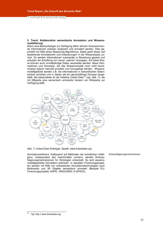 Trend Report „Die Zukunft des Semantic Web“




3. Trend: Kollaborative semantische Annotation und Wissens-
modellierung
Wenn eine Basisontologie zur Verfügung steht, können hinzukommen-
de Informationen präziser analysiert und annotiert werden. Dies ge-
schieht mit Hilfe eines Reasoning-Algorithmus. Dabei greift dieser auf
bestehende Annotationen und Indexierungen in der Wissensbasis zu-
rück. So werden Informationen zueinander in Beziehung gesetzt und
erlauben die Schaffung von neuen „wahren“ Aussagen. Auf diese Wei-
se können auch unvollständige Daten verarbeitet werden. Neue Infor-
mationen und Konzepte, die das Wissensmodell noch nicht kennt,
müssen jedoch manuell annotiert und hinzugefügt werden. Wissens-
modellgestützt werden z.B. die Informationen in semantischen Daten-
banken annotiert und in diesen als ein ganzheitliches Konzept darge-
                                                      15
stellt. Die bekannteste ist die Initiative Linked Data (vgl. Abb. 7), die
mit DBpedia eine semantisch annotierte Version von Wikipedia zur
Verfügung stellt.




Abb. 7: Linked Data Ontologie. Quelle: www.linkeddata.org

Annotationsinferenz: Aufbauend auf Methoden der künstlichen Intelli-        Schlussfolgerungsmechanismen
genz, insbesondere des maschinellen Lernens, werden Schluss-
folgerungsmechanismen für Ontologien entwickelt. So wird wissens-
modellgestützte Annotation präzisiert. In aktuellen Forschungsprojek-
ten werden mit Hilfe von verbesserten Annotationstechnologien auch
Multimedia und 3D Objekte semantisch annotiert (Beispiel EU-
Forschungsprojekte: ASPIC, ARGUGRID, K-SPACE).




15
     Vgl. http:// www.linkeddata.org.

                                                                                                           21
 