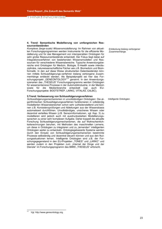 Trend Report „Die Zukunft des Semantic Web“




4. Trend: Semantische Modellierung von umfangreichen Res-
sourcenbeständen
Komplexe (large-scale) Wissensmodellierung: Im Rahmen von aktuel-         Entdeckung bislang verborgener
len Forschungsprogrammen werden Instrumente für die effiziente Mo-        Zusammenhänge.
dellierung und für das Management von interoperablen Ontologien für
sehr große Ressourcenbestände entwickelt. Der Fokus liegt dabei auf
Integrationsverfahren von bestehenden Wissensmodellen und Res-
sourcen für verschiedene Wissensbereiche. Typische Anwendungsbe-
reiche sind Ontologien für Medizin, Biologie, E-Health sowie interdis-
ziplinäre, naturwissenschaftliche Fächer wie z.B. Biomedizin und Bioin-
formatik. In den auf diese Weise strukturierten Datenbeständen kön-
nen mittels Schlussfolgerungs-verfahren bislang verborgene Zusam-
menhänge entdeckt werden. Als Beispielprojekt sei hier das For-
                                     17
schungsprojekt „GENEONTOLOGY“ genannt. In den Anwendungs-
szenarien des „THESEUS“ Forschungsprogramms werden Ontologien
für wissensintensive Prozesse in der Automobilindustrie, in der Medizin
sowie für die Medienbranche entwickelt (vgl. auch EU-
Forschungsprojekte: BOOTSTREP, LARKC, VITALAS, CALBC).

5.Trend: Verbesserung von Schlussfolgerungsverfahren
Schlussfolgerungsmechanismen in unvollständigen Ontologien: Die al-       Intelligente Ontologien.
gorithmischen Schlussfolgerungsverfahren funktionieren in vollständig
modellierten Wissensbereichen schon sehr zufriedenstellend und kön-
nen z.B. Konsistenzprüfungen und Ableitungen aus der Wissensbasis
automatisiert durchführen. Unvollständiges, unsicheres Wissen oder
dezentral verteiltes Wissen (z.B. Sensorinformationen, vgl. Kap. 3) zu
modellieren wird jedoch auch mit ausdrucksstarken Modellierungs-
sprachen zu einer sehr komplexen Aufgabe. Daher koppelt die aktuelle
Forschung Schlussfolgerungsmechanismen, die auf Wahrscheinlich-
keitsrechnungen beruhen, mit Methoden des maschinellen Lernens,
um diese in Ontologien zu integrieren und zu „lernenden“ intelligenten
Ontologien weiter zu entwickeln. Ontologiegebasierte Systeme werden
durch den Einsatz von Schlussfolgerungsmechanismen bestimmte
Prozesse selbständig und dezentral steuern können und aus den Nut-
zungssituationen lernen. Intelligente Ontologien sind z.B. der For-
schungsgegenstand in den EU-Projekten „TONES“ und „LARKC“ und
werden zudem in den Projekten zum „Internet der Dinge und der
Dienste“ im Forschungsprogramm des BMWi „THESEUS“ erforscht.




17
     Vgl. http://www.geneontology.org.

                                                                                                       23
 