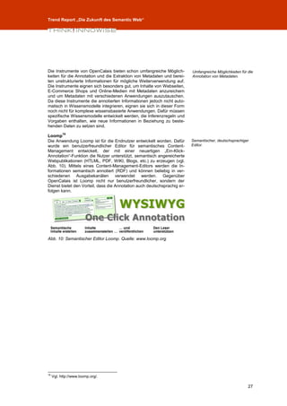 Trend Report „Die Zukunft des Semantic Web“




Die Instrumente von OpenCalais bieten schon umfangreiche Möglich-         Umfangreiche Möglichkeiten für die
keiten für die Annotation und die Extraktion von Metadaten und berei-     Annotation von Metadaten.
ten unstrukturierte Informationen für mögliche Weiterverwendung auf.
Die Instrumente eignen sich besonders gut, um Inhalte von Webseiten,
E-Commerce Shops und Online-Medien mit Metadaten anzureichern
und um Metadaten mit verschiedenen Anwendungen auszutauschen.
Da diese Instrumente die annotierten Informationen jedoch nicht auto-
matisch in Wissensmodelle integrieren, eignen sie sich in dieser Form
noch nicht für komplexe wissensbasierte Anwendungen. Dafür müssen
spezifische Wissensmodelle entwickelt werden, die Inferenzregeln und
Vorgaben enthalten, wie neue Informationen in Beziehung zu beste-
henden Daten zu setzen sind.
           19
Loomp
Die Anwendung Loomp ist für die Endnutzer entwickelt worden. Dafür        Semantischer, deutschsprachiger
wurde ein benutzerfreundlicher Editor für semantisches Content-           Editor.
Management entwickelt, der mit einer neuartigen „Ein-Klick-
Annotation“-Funktion die Nutzer unterstützt, semantisch angereicherte
Webpublikationen (HTLML, PDF, WIKI, Blogs, etc.) zu erzeugen (vgl.
Abb. 10). Mittels eines Content-Management-Editors werden die In-
formationen semantisch annotiert (RDF) und können beliebig in ver-
schiedenen Ausgabekanälen verwendet werden. Gegenüber
OpenCalais ist Loomp nicht nur benutzerfreundlicher, sondern der
Dienst bietet den Vorteil, dass die Annotation auch deutschsprachig er-
folgen kann.




Abb. 10: Semantischer Editor Loomp. Quelle: www.loomp.org




19
     Vgl. http://www.loomp.org/.

                                                                                                         27
 