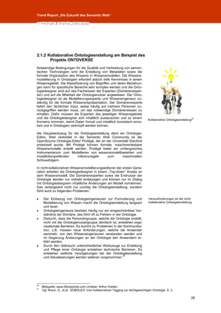 Trend Report „Die Zukunft des Semantic Web“




2.1.2 Kollaborative Ontologieerstellung am Beispiel des
       Projekts ONTOVERSE
Notwendige Bedingungen für die Qualität und Verbreitung von seman-
tischen Technologien sind die Erstellung von Metadaten sowie die
formale Organisation des Wissens in Wissensmodellen. Die Wissens-
modellierung in Ontologien erfordert jedoch tiefe Kenntnisse in einem
Wissensgebiet. Die Klassifizierung von Begriffen und deren Beziehun-
gen kann für spezifische Bereiche sehr komplex werden und die Onto-
logiedesigner sind auf das Fachwissen der Experten (Domänenexper-
ten) und auf die Mitarbeit der Ontologienutzer angewiesen. Der Onto-
logiedesigner ist als Modellierungsexperte und Wissensingenieur zu-
ständig für die formale Wissensrepräsentation. Der Domänenexperte
liefert den fachlichen Input, wobei häufig auf mehrere Personen zu-
rückgegriffen werden muss, um das notwendige Domänenwissen zu
erhalten. Dafür müssen die Experten des jeweiligen Wissensgebiets
und die Ontologiedesigner sich inhaltlich austauschen und zu einem
                                                                                    Kollaborative Ontologieerstellung20
Konsens kommen, damit Daten formal und inhaltlich konsistent anno-
tiert und in Ontologien verknüpft werden können.

Als Hauptwerkzeug für die Ontologieerstellung dient ein Ontologie-
Editor. Weit verbreitet in der Semantic Web Community ist der
OpenSource Ontologie-Editor Protégé, der an der Universität Stanford
entwickelt wurde. Mit Protégé können formale, maschinenlesbare
Wissensmodelle erstellt werden. Protégé bietet ein umfangreiches
Instrumentarium zum Modellieren von wissensmodellbasierten und
modellübergreifenden      Inferenzregeln     zum      maschinellen
Schlussfolgern.

In nicht-kollaborativen Wissensmodellierungseditoren der ersten Gene-
ration arbeiten die Ontologiedesigner in einem „Top-down“ Ansatz an
dem Wissensmodell. Die Domänenexperten sowie die Endnutzer der
Ontologie werden nur indirekt einbezogen und können nur im Dialog
mit Ontologiedesignern inhaltliche Änderungen am Modell vornehmen.
Das verlangsamt nicht nur unnötig die Ontologieerstellung, sondern
führt auch zu folgenden Problemen:

     Der Einbezug von Ontologieingenieuren zur Formulierung und                    Herausforderungen an die nicht-
      Modellierung von Wissen macht die Ontologieerstellung langsam                 kollaborative Ontologieerstellung.
      und teuer.
     Ontologieingenieure besitzen häufig nur ein eingeschränktes Ver-
      ständnis der Domäne, das führt oft zu Fehlern in der Ontologie.
     Dadurch, dass die Personengruppe, welche die Ontologie erstellt,
      nicht mit der Ontologienutzergruppe identisch ist, entstehen orga-
      nisationale Barrieren. Es kommt zu Problemen in der Kommunika-
      tion; z.B. müssen neue Anforderungen, welche die Anwender
      sammeln, von den Wissensingenieuren verstanden werden und
      im Gegenzug Änderungen an der Ontologie den Anwendern er-
      klärt werden.
     Durch den Gebrauch unterschiedlicher Werkzeuge zur Erstellung
      und Pflege einer Ontologie entstehen technische Barrieren. Es
      entstehen zeitliche Verzögerungen bei der Ontologieerstellung
                                                            21
      und Aktualisierungen werden seltener vorgenommen.




20
     Bildquelle: www.iStockphoto.com Urheber: Arthur Holden.
21
     Vgl. Braun, S., et.al.: SOBOLEO: Vom kollaborativen Tagging zur leichtgewichtigen Ontologie, S. 3.

                                                                                                                     28
 