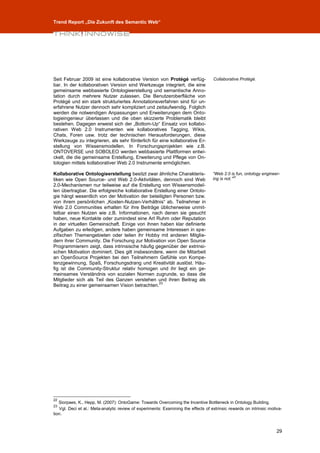 Trend Report „Die Zukunft des Semantic Web“




Seit Februar 2009 ist eine kollaborative Version von Protégé verfüg-                Collaborative Protégé.
bar. In der kollaborativen Version sind Werkzeuge integriert, die eine
gemeinsame webbasierte Ontologieerstellung und semantische Anno-
tation durch mehrere Nutzer zulassen. Die Benutzeroberfläche von
Protégé und ein stark strukturiertes Annotationsverfahren sind für un-
erfahrene Nutzer dennoch sehr kompliziert und zeitaufwendig. Folglich
werden die notwendigen Anpassungen und Erweiterungen dem Onto-
logieingenieur überlassen und die oben skizzierte Problematik bleibt
bestehen. Dagegen erweist sich der „Bottom-Up“ Einsatz von kollabo-
rativen Web 2.0 Instrumenten wie kollaboratives Tagging, Wikis,
Chats, Foren usw. trotz der technischen Herausforderungen, diese
Werkzeuge zu integrieren, als sehr förderlich für eine kollaborative Er-
stellung von Wissensmodellen. In Forschungsprojekten wie z.B.
ONTOVERSE und SOBOLEO werden webbasierte Plattformen entwi-
ckelt, die die gemeinsame Erstellung, Erweiterung und Pflege von On-
tologien mittels kollaborativer Web 2.0 Instrumente ermöglichen.

Kollaborative Ontologieerstellung besitzt zwar ähnliche Charakteris-                “Web 2.0 is fun, ontology engineer-
tiken wie Open Source- und Web 2.0-Aktivitäten, dennoch sind Web                    ing is not.”22
2.0-Mechanismen nur teilweise auf die Erstellung von Wissensmodel-
len übertragbar. Die erfolgreiche kollaborative Erstellung einer Ontolo-
gie hängt wesentlich von der Motivation der beteiligten Personen bzw.
von ihrem persönlichen „Kosten-Nutzen-Verhältnis“ ab. Teilnehmer in
Web 2.0 Communities erhalten für ihre Beiträge üblicherweise unmit-
telbar einen Nutzen wie z.B. Informationen, nach denen sie gesucht
haben, neue Kontakte oder zumindest eine Art Ruhm oder Reputation
in der virtuellen Gemeinschaft. Einige von ihnen haben klar definierte
Aufgaben zu erledigen, andere haben gemeinsame Interessen in spe-
zifischen Themengebieten oder teilen ihr Hobby mit anderen Mitglie-
dern ihrer Community. Die Forschung zur Motivation von Open Source
Programmierern zeigt, dass intrinsische häufig gegenüber der extrinsi-
schen Motivation dominiert. Dies gilt insbesondere, wenn die Mitarbeit
an OpenSource Projekten bei den Teilnehmern Gefühle von Kompe-
tenzgewinnung, Spaß, Forschungsdrang und Kreativität auslöst. Häu-
fig ist die Community-Struktur relativ homogen und ihr liegt ein ge-
meinsames Verständnis von sozialen Normen zugrunde, so dass die
Mitglieder sich als Teil des Ganzen verstehen und ihren Beitrag als
                                                  23
Beitrag zu einer gemeinsamen Vision betrachten.




22
   Siorpaes, K., Hepp, M. (2007): OntoGame: Towards Overcoming the Incentive Bottleneck in Ontology Building.
23
   Vgl. Deci et al.: Meta-analytic review of experiments: Examining the effects of extrinsic rewards on intrinsic motiva-
tion.



                                                                                                                      29
 
