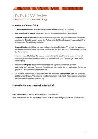 innowise auf einen Blick
   Privates Forschungs- und Beratungsunternehmen mit Sitz in Duisburg.

   Interdisziplinäres Team, bestehend aus 12 Mitarbeiterinnen und Mitarbeitern.

   Unsere Kompetenzfelder sind Innovationsmanagement, Organisations- und Personal-
    entwicklung, Trendanalysen sowie der Aufbau und die Umsetzung von kooperativen For-
    schungs- und Entwicklungsvorhaben.

   Unsere Kunden sind Unternehmen insbesondere der Digitalen Wirtschaft, der Verlags-
    und Medienindustrie sowie Verbände, Ministerien auf Bundes- und Landesebene und die
    EU-Kommission.

   innowise ist zertifiziertes Beratungsunternehmen für das Förderprogramm Innovati-
    onsmanagement des Bundesministeriums für Wirtschaft und Technologie (www.inno-
    beratung.de).

   innowise ist Mitglied des Bundesverbandes der Digitalen Wirtschaft (BVDW;
    www.bvdw.org) und des Zentrums Europäischer Netzwerke für Innovation und Technolo-
    gie (ZENIT e.V.; www.netzwerk.zenit.de).

   Dr. Joachim Hafkesbrink, Geschäftsführer der innowise, ist Präsident von TII, Europas
    größter unabhängiger Vereinigung von Einrichtungen im Bereich Technologietransfer und
    Innovationsmanagement (www.tii.org).


Innovationen sind unsere Leidenschaft.


Mehr Informationen finden Sie unter www.innowise.eu
Oder diskutieren Sie die neuesten Trends auf unserem Blog: www.think-innowise.de




                                                                                        3
 