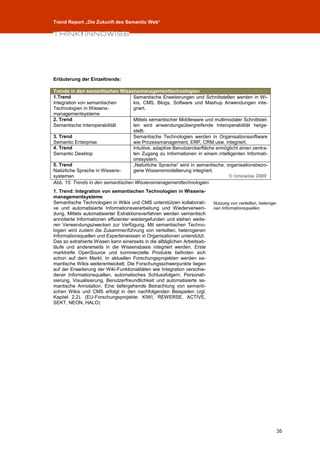 Trend Report „Die Zukunft des Semantic Web“




Erläuterung der Einzeltrends:

Trends in den semantischen Wissensmanagementtechnologien
1.Trend                            Semantische Erweiterungen und Schnittstellen werden in Wi-
Integration von semantischen       kis, CMS, Blogs, Software und Mashup Anwendungen inte-
Technologien in Wissens-           griert.
managementsysteme
2. Trend                           Mittels semantischer Middleware und multimodaler Schnittstel-
Semantische Interoperabilität      len wird anwendungsübergreifende Interoperabilität herge-
                                   stellt.
3. Trend                           Semantische Technologien werden in Organisationssoftware
Semantic Enterprise                wie Prozessmanagement, ERP, CRM usw. integriert.
4. Trend                           Intuitive, adaptive Benutzeroberfläche ermöglicht einen zentra-
Semantic Desktop                   len Zugang zu Informationen in einem intelligenten Informati-
                                   onssystem.
5. Trend                           „Natürliche Sprache“ wird in semantische, organisationsbezo-
Natürliche Sprache in Wissens-     gene Wissensmodellierung integriert.
systemen                                                                       © innowise 2009
Abb. 15: Trends in den semantischen Wissensmanagementtechnologien
1. Trend: Integration von semantischen Technologien in Wissens-
managementsysteme
Semantische Technologien in Wikis und CMS unterstützen kollaborati-        Nutzung von verteilten, heteroge-
ve und automatisierte Informationsverarbeitung und Wiederverwen-           nen Informationsquellen.
dung. Mittels automatisierter Extraktionsverfahren werden semantisch
annotierte Informationen effizienter wiedergefunden und stehen weite-
ren Verwendungszwecken zur Verfügung. Mit semantischen Techno-
logien wird zudem die Zusammenführung von verteilten, heterogenen
Informationsquellen und Expertenwissen in Organisationen unterstützt.
Das so extrahierte Wissen kann einerseits in die alltäglichen Arbeitsab-
läufe und andererseits in die Wissensbasis integriert werden. Erste
marktreife OpenSource und kommerzielle Produkte befinden sich
schon auf dem Markt. In aktuellen Forschungsprojekten werden se-
mantische Wikis weiterentwickelt. Die Forschungsschwerpunkte liegen
auf der Erweiterung der Wiki-Funktionalitäten wie Integration verschie-
dener Informationsquellen, automatisches Schlussfolgern, Personali-
sierung, Visualisierung, Benutzerfreundlichkeit und automatisierte se-
mantische Annotation. Eine tiefergehende Betrachtung von semanti-
schen Wikis und CMS erfolgt in den nachfolgenden Beispielen (vgl.
Kapitel 2.2). (EU-Forschungsprojekte: KIWI, REWERSE, ACTIVE,
SEKT, NEON, HALO)




                                                                                                           35
 