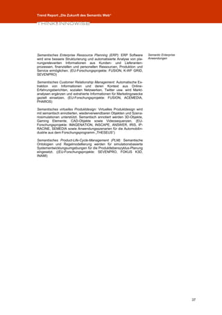 Trend Report „Die Zukunft des Semantic Web“




Semantisches Enterprise Ressource Planning (ERP): ERP Software         Semantic Enterprise
wird eine bessere Strukturierung und automatisierte Analyse von pla-   Anwendungen
nungsrelevanten Informationen aus Kunden- und Lieferanten-
prozessen, finanziellen und personellen Ressourcen, Produktion und
Service ermöglichen. (EU-Forschungsprojekte: FUSION, K-WF GRID,
SEVENPRO)

Semantisches Customer Relationship Management: Automatische Ex-
traktion von Informationen und deren Kontext aus Online-
Erfahrungsberichten, sozialen Netzwerken, Twitter usw. wird Markt-
analysen ergänzen und extrahierte Informationen für Marketingzwecke
gezielt einsetzen. (EU-Forschungsprojekte: FUSION, ACEMEDIA,
PHAROS)

Semantisches virtuelles Produktdesign: Virtuelles Produktdesign wird
mit semantisch annotierten, wiederverwendbaren Objekten und Szena-
riosimulationen unterstützt. Semantisch annotiert werden 3D-Objekte,
Gaming Elemente, CAD-Objekte sowie Videosequenzen. (EU-
Forschungsprojekte: IMAGENATION, INSCAPE, ANSWER, IRIS, IP-
RACINE, SEMEDIA sowie Anwendungsszenarien für die Automobilin-
dustrie aus dem Forschungsprogramm „THESEUS“)

Semantisches Product-Life-Cycle-Management (PLM): Semantische
Ontologien und Regelmodellierung werden für simulationsbasierte
Systementwicklungsumgebungen für die Produktlebenszyklus-Planung
eingesetzt. ((EU-Forschungsprojekte: SEVENPRO, FOKUS K3D,
INAMI)




                                                                                             37
 