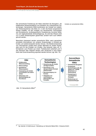 Trend Report „Die Zukunft des Semantic Web“




Die semantische Erweiterung der Wikis erleichtert die Navigation, die            Vorteile von semantischen Wikis.
kollaborative Wissenserstellung und Extraktion bei umfangreichen Da-
tenmengen. Semantische Wikis kombinieren die Vorteile von kollekti-
ven Wissenssystemen des Web 2.0, in dem die Nutzer kooperierend
Wissen erstellen, mit den Vorteilen von semantischen Technologien
wie Konzeptsuche, kontextspezifische Visualisierung, lernende Syste-
me und regelunterstützte Schlussfolgerung. So wird das Wissen nicht
nur in einem Wissenssystem gesammelt, sondern kann auch effektiv
genutzt werden.

Besonders interessant werden semantische Wikis, wenn semantisch
annotierte Informationen von anderen Anwendungen in Echtzeit ge-
funden und wiederverwendet werden können. Die Wiederverwendung
von Informationen schafft einen echten Mehrwert für andere Nutzer,
aber auch für den Ersteller von Inhalten. Das bedeutet, dass z.B. In-
formationen zum Produkt aus einem Textdokument extrahiert und in
das Semantic Wiki integriert werden oder strukturiert in eine Daten-
bank oder Excel-Anwendung exportiert werden können (vgl. Abb. 16)




                               35
Abb. 16: Semantische Wikis




35
     Vgl. ebenda. In Anlehnung an : Darstellung von Semantic Media Wiki+, Ontoprise GmbH.

                                                                                                                40
 