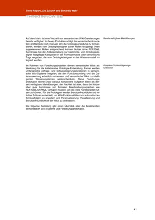 Trend Report „Die Zukunft des Semantic Web“




Auf dem Markt ist eine Vielzahl von semantischen Wiki-Erweiterungen      Bereits verfügbare Marktlösungen.
bereits verfügbar. In diesen Produkten erfolgt die semantische Annota-
tion größtenteils noch manuell. Um die Ontologieerstellung zu formali-
sieren, werden vom Ontologiedesigner daher Rollen festgelegt. Ihren
zugewiesenen Rollen entsprechend können Nutzer ohne RDF/OWL
Kenntnisse bei der Artikelerstellung nur bestimmte, vom Ontologiede-
signer festgelegte Kategorien in der Formularmaske oder semantische
Tags vergeben, die vom Ontologiedesigner in das Wissensmodell in-
tegriert werden.

Im Rahmen von Forschungsprojekten dienen semantische Wikis als           Komplexe Schlussfolgerungs-
Werkzeug für die kollaborative Ontologie-Entwicklung. Ferner werden      funktionen
umfangreiche Abfrage- und Schlussfolgerungsfunktionen in semanti-
sche Wiki-Systeme integriert, die den Funktionsumfang und die Da-
tenauswertung erheblich verbessern und semantische Wikis zu intelli-
genten Wissenssystemen weiterentwickeln. Diese Forschungs-
prototypen können zwar weitaus komplexere Aufgaben lösen als der-
zeit verfügbare Marktlösungen, der Nachteil ist aber, dass die Nutzer
über gute Kenntnisse von formalen Beschreibungssprachen wie
RDF/OWL/SPARQL verfügen müssen, um die volle Funktionalität nut-
zen zu können. Für die Prototypen werden benutzerfreundliche und in-
tuitive Editoren entwickelt, um Wiki-Funktionalitäten um automatisches
Schlussfolgern zu erweitern und Personalisierung, Visualisierung und
Benutzerfreundlichkeit der Wikis zu verbessern.

Die folgende Abbildung gibt einen Überblick über die bestehenden
semantischen Wiki-Systeme und Forschungsprototypen.




                                                                                                        41
 