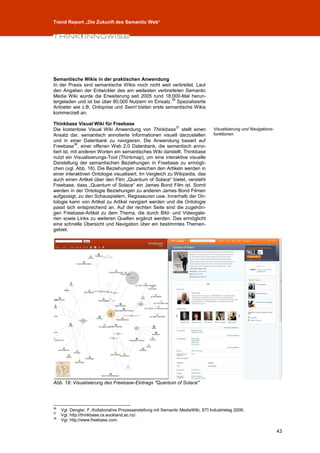 Trend Report „Die Zukunft des Semantic Web“




Semantische Wikis in der praktischen Anwendung
In der Praxis sind semantische Wikis noch nicht weit verbreitet. Laut
den Angaben der Entwickler des am weitesten verbreiteten Semantic
Media Wiki wurde die Erweiterung seit 2005 rund 18.000-Mal herun-
                                                      36
tergeladen und ist bei über 80.000 Nutzern im Einsatz. Spezialisierte
Anbieter wie z.B. Ontoprise und Swirrl bieten erste semantische Wikis
kommerziell an.

Thinkbase Visual Wiki für Freebase
                                                           37
Die kostenlose Visual Wiki Anwendung von Thinkbase stellt einen                     Visualisierung und Navigations-
Ansatz dar, semantisch annotierte Informationen visuell darzustellen                funktionen.
und in einer Datenbank zu navigieren. Die Anwendung basiert auf
            38
Freebase , einer offenen Web 2.0 Datenbank, die semantisch anno-
tiert ist, mit anderen Worten ein semantisches Wiki darstellt. Thinkbase
nutzt ein Visualisierungs-Tool (Thinkmap), um eine interaktive visuelle
Darstellung der semantischen Beziehungen in Freebase zu ermögli-
chen (vgl. Abb. 18). Die Beziehungen zwischen den Artikeln werden in
einer interaktiven Ontologie visualisiert. Im Vergleich zu Wikipedia, das
auch einen Artikel über den Film „Quantum of Solace“ bietet, versteht
Freebase, dass „Quantum of Solace“ ein James Bond Film ist. Somit
werden in der Ontologie Beziehungen zu anderen James Bond Filmen
aufgezeigt, zu den Schauspielern, Regisseuren usw. Innerhalb der On-
tologie kann von Artikel zu Artikel navigiert werden und die Ontologie
passt sich entsprechend an. Auf der rechten Seite sind die zugehöri-
gen Freebase-Artikel zu dem Thema, die durch Bild- und Videogale-
rien sowie Links zu weiteren Quellen ergänzt werden. Das ermöglicht
eine schnelle Übersicht und Navigation über ein bestimmtes Themen-
gebiet.




Abb. 18: Visualisierung des Freebase-Eintrags "Quantum of Solace"




36
     Vgl. Dengler, F.:Kollaborative Prozesserstellung mit Semantic MediaWiki, STI Industrietag 2009.
37
     Vgl. http://thinkbase.cs.auckland.ac.nz/.
38
     Vgl. http://www.freebase.com.

                                                                                                                      43
 