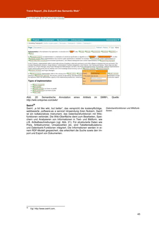 Trend Report „Die Zukunft des Semantic Web“




Abb. 20: Semantische Annotation               eines    Artikels    im    SMW+,     Quelle:
http://wiki.ontoprise.com/wiki/
        39
Swirrl
Swirrl, „a bit like wiki, but better“, das verspricht die kostenpflichtige,   Datenbankfunktionen und Wikifunk-
webbasierte „software-as a service“-Anwendung ihren Nutzern. Swirrl           tionen.
ist ein kollaboratives Instrument, das Datenbankfunktionen mit Wiki-
funktionen verbindet. Die Wiki-Oberfläche dient zum Bearbeiten, Spei-
chern und Analysieren von Informationen in Text- und Bildform, wie
z.B. Artikelbeschreibungen (vgl. Abb. 21). Für strukturierte Daten wie
Preis, Artikelnummer, Umsatzzahlen etc. sind Tabellenkalkulations-
und Datenbank-Funktionen integriert. Die Informationen werden in ei-
nem RDF-Modell gespeichert, das erleichtert die Suche sowie den Im-
port und Export von Dokumenten.




39
     Vgl. http://www.swirrl.com.

                                                                                                            45
 