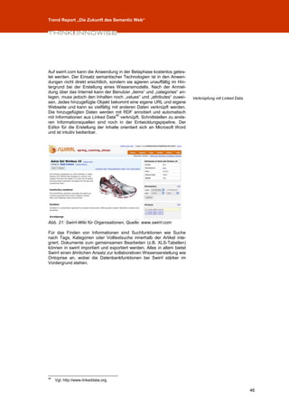 Trend Report „Die Zukunft des Semantic Web“




Auf swirrl.com kann die Anwendung in der Betaphase kostenlos getes-
tet werden. Der Einsatz semantischer Technologien ist in den Anwen-
dungen nicht direkt ersichtlich, sondern sie agieren unauffällig im Hin-
tergrund bei der Erstellung eines Wissensmodells. Nach der Anmel-
dung über das Internet kann der Benutzer „items“ und „categories“ an-
legen, muss jedoch den Inhalten noch „values“ und „attributes“ zuwei-      Verknüpfung mit Linked Data.
sen. Jedes hinzugefügte Objekt bekommt eine eigene URL und eigene
Webseite und kann so vielfältig mit anderen Daten verknüpft werden.
Die hinzugefügten Daten werden mit RDF annotiert und automatisch
                                    40
mit Informationen aus Linked Data verknüpft. Schnittstellen zu ande-
ren Informationsquellen sind noch in der Entwicklungspipeline. Der
Editor für die Erstellung der Inhalte orientiert sich an Microsoft Word
und ist intuitiv bedienbar.




Abb. 21: Swirrl-Wiki für Organisationen, Quelle: www.swirrl.com

Für das Finden von Informationen sind Suchfunktionen wie Suche
nach Tags, Kategorien oder Volltextsuche innerhalb der Artikel inte-
griert. Dokumente zum gemeinsamen Bearbeiten (z.B. XLS-Tabellen)
können in swirrl importiert und exportiert werden. Alles in allem bietet
Swirrl einen ähnlichen Ansatz zur kollaborativen Wissenserstellung wie
Ontoprise an, wobei die Datenbankfunktionen bei Swirrl stärker im
Vordergrund stehen.




40
     Vgl. http://www.linkeddata.org.

                                                                                                          46
 