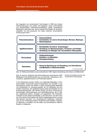 Trend Report „Die Zukunft des Semantic Web“




Die Integration von semantischen Technologien in CMS kann diesen
Herausforderungen zum großen Teil begegnen, indem automatisierte
und standardisierte Informationsverarbeitung mittels semantischer
Middleware unterstützt wird, die als zentrale Schnittstelle für die Daten-
integration und den Austausch von Daten zwischen verschiedenen
                    47
Anwendungen dient.




Abb. 24: Referenzarchitektur eines semantischen CMS. Eigene Darstellung nach Gams und Mitterdorfer

Abb. 24 zeigt ein mögliches Schichtenmodell einer semantischen CMS           Zentrale Schnittstelle zwischen den
Middleware. Das Modell besteht aus vier Schichten: Datenebene, Ser-          verschiedenen Anwendungen.
viceebene, Applikationsebene und Präsentationsebene.

In der Datenebene werden Inhalte und zugehörige Metadaten in Wis-
sensmodellen voneinander getrennt gespeichert und verwaltet. In der
Serviceebene werden die Inhalte in einem Wissensmodell abgebildet
und Analysetools zur Verfügung gestellt, die z.B. Metadaten aus den
Inhalten extrahieren. Die Applikationsebene bietet Schnittstellen für die
Anwendungsentwickler. Hier werden Inhalte und deren Versionierung,
Suchanfragen, Benutzergruppen und Geschäftsprozesse, die im Sys-
tem abgewickelt werden, verwaltet und gespeichert. Die Präsentati-
onsebene ist die direkte Schnittstelle zu den Benutzern und dem Inter-
net. Hier werden die Eingaben der Nutzer entgegengenommen und die
Informationen benutzer- und browsergerecht aufbereitet. Außerdem
sind auf der Präsentationsebene Programmierschnittstellen integriert,
um Mashups zu erstellen und die Daten aus verschiedenen externen
Quellen zu integrieren.




47
     Vgl. ebenda.

                                                                                                             50
 