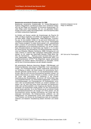 Trend Report „Die Zukunft des Semantic Web“




Bestehende semantische Erweiterungen für CMS
Bestehende semantische Erweiterungen für Content-Management-                     Erheblicher Zeitgewinn bei der
Systeme, Blogsoftware und Mashups bieten einen erheblichen Zeitge-               Pflege von Webseiten.
winn bei der Pflege von Webseiten, E-Commerce Anwendungen, pri-
vaten Blogs sowie Corporateblogs. Die von uns getesteten Anwen-
dungen sind schon relativ weit fortgeschritten, recht benutzerfreundlich
und liefern erstaunliche Ergebnisse.

Im Großen und Ganzen werden die Anwendungen als Plug-Ins für
CMS und Blogs angeboten und erfüllen die Aggregator-Funktion, d.h.
sie liefern Bilder, Artikel, Blogbeiträge, Twitter-Meldungen, Produktin-
fos usw. für die erstellten Inhalte zu. So wird durch Kombination ver-
schiedener Informationsquellen eine 360° Sicht auf ein Themengebiet
oder Produkt ermöglicht. Im ersten Schritt werden i.d.R. unstrukturierte
Daten zunächst mit semantischen Metadaten mittels RDF Technolo-
gien angereichert und so semantisch strukturiert, z.B. mit dem kosten-
losen Annotationsdienst von OpenCalais (vgl. Kapitel 2.1.1). Im zwei-
ten Schritt können die Informationen mit themenverwandten Informati-
onen aus Wikipedia, DBpedia, GeoNames, IMDB, Schopping.com und
vielen anderen im Internet offen verfügbaren Datenquellen verknüpft
werden, so z.B. mittels des OpenCalais Dienstes Popfly Block (vgl.               360° Sicht auf ein Themengebiet.
Abb. 25). Semantische         Mashups nutzen vernetzte Daten aus meh-
reren Datenquellen mittels standardisierter Datenformate (RDF) und
                                 48
Zugriffsmechanismen (HTTP). Die Möglichkeit, eigene semantische
Metadaten mit anderen offenen Informationen zu verknüpfen, könnte
sich für den E-Commerce-Bereich als sehr attraktiv erweisen.

Mit semantischen Mashups bekommen Blogger, CMS-Manager und
Onlineshop-Betreiber eine bequeme Möglichkeit, durch automatische
Inhalts- und Produktverlinkungen weitere ergänzende Informationen
zur Verfügung zu stellen, die zudem besser von semantischen Such-
diensten gefunden werden können. Für die Kaufinteressenten bedeu-
tet dies, dass sie nicht erst eine Suchmaschine bemühen müssen, um
weitere Informationen zu einem Produkt zu erhalten, sondern sie hät-
ten schon viele Informationen als Verlinkung in der Produkt-
beschreibung des Shopbetreibers. So können z.B. Online-Seller eige-
ne Produktinformationen mit Online-Erfahrungsberichten, Kundenzuf-
riedenheitsaussagen und Preisvergleichen mit Wettbewerbern anrei-
chern oder auf komplementäre Produkte von anderen Anbietern ver-
weisen, wie z.B. beim Kauf eines neuen Rennrads auf Sportsonnen-
brillen oder auf Rennradtreffs in der Umgebung des Käufers. Die kate-
gorisierten und strukturierten Inhalte werden von den Suchmaschinen
zudem besser gefunden. So ist die Platzierung der annotierten Inhalte
bei Standardsuchmaschinen wie Google und Yahoo besser und die
Suchmaschinen können wichtige Informationen wie Preise oder Be-
wertungen hervorheben. Die Endkonsumenten profitieren von der
treffgenaueren und zeitsparenden Suche nach bestimmten Inhalten
und Produkten und können die Suchergebnisse dank der Zusatzinfor-
mationen und besseren Visualisierung besser einordnen und verste-
hen.




48
     Vgl. Auer, S.Lehman, J.Bizer, C.:Semantische Mashups auf Basis vernetzter Daten, S.259.

                                                                                                                  51
 