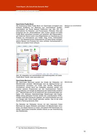 Trend Report „Die Zukunft des Semantic Web“




OpenCalais Popfly Block
Die Anwendung Calais Popfly Block von OpenCalais ermöglicht eine           Mashups aus verschiedenen
einfache Erstellung von Mashups aus verschiedenen Quellen,                 Quellen.
einschließlich der Social Network Plattformen (vgl. Abb. 25). Die
Informationen für Personen- und Firmennamen, Produkte, Orte oder
Ereignisse wie z.B. „Wirtschaftskrise“ oder „Fusion“ werden mit Calais
Popfly Block semantisch annotiert und extrahiert. Mit Filtereinstellun-
gen bietet der Dienst zudem neue Möglichkeiten zur Handhabung und
Analyse von Informationen aus Twitter, Digg, Foren, Onlinemedien
u.v.m. Zum Beispiel können Organisationen auf diese Weise verfolgen,
welche Marken und Produkte sich einer erhöhten Aufmerksamkeit in
Twitter und anderen Foren erfreuen.




Abb. 25: Integration von verschiedenen Informationsquellen mit Calais
Popfly Block, Quelle: www.opencalais.com

OpenCalais Marmoset
Mit OpenCalais Marmoset werden die Inhalte der Webseiten mit               Mikroformate
Mikroformaten annotiert. Mikroformate sind ein Markup-Format zur
semantischen Annotation von HTML oder XHTML. Mikroformat-
Annotationen können leicht aus Webseiten extrahiert werden und
machen weiteren Programmen wie den Suchmaschinen Yahoo’s
Search Monkey und Google die Bedeutung des Seiteninhalts verständ-
     49
lich. Mikroformate sind nur für bestimmte, klar strukturierte Daten ver-
fügbar: Z.B. Adressen, Kalendereinträge, Bewertungen oder Events.
Mittels streng definierter Formate werden den unstrukturierten HTML-
Inhalten erste klare Strukturen gegeben, die maschinenlesbar sind und
von Google oder Yahoo besser gefunden werden. Das ist der erste
Schritt in Richtung Semantic Web.

Die Betreiber der Webseiten können mit dem Instrument Calais
Marmoset die eigene Webseite automatisch mit Mikroformaten anno-
tieren. Um diesen Service zu nutzen, sind jedoch PHP Kenntnisse vor-
teilhaft. OpenCalais Entwickler arbeiten intensiv an der Vereinfachung
des Webdienstes.




49
     Vgl. http://www.wikipedia.de, Eintrag Mikroformat.

                                                                                                       52
 