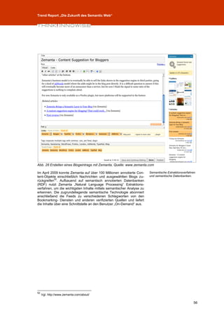 Trend Report „Die Zukunft des Semantic Web“




Abb. 28 Erstellen eines Blogeintrags mit Zemanta, Quelle: www.zemanta.com

Im April 2009 konnte Zemanta auf über 100 Millionen annotierte Con-     Semantische Extraktionsverfahren
tent-Objekte einschließlich Nachrichten und ausgewählten Blogs zu-      und semantische Datenbanken.
            52
rückgreifen . Aufbauend auf semantisch annotierten Datenbanken
(RDF) nutzt Zemanta „Natural Language Processing“ Extraktions-
verfahren, um die wichtigsten Inhalte mittels semantischer Analyse zu
erkennen. Die zugrundeliegende semantische Technologie abonniert
anschließend die Feeds zu verschiedenen Schlagworten von den
Bookmarking- Diensten und anderen verifizierten Quellen und liefert
die Inhalte über eine Schnittstelle an den Benutzer „On-Demand“ aus.




52
     Vgl. http://www.zemanta.com/about/

                                                                                                      56
 