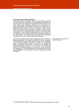 Trend Report „Die Zukunft des Semantic Web“




Fazit: Semantische CMS und Mashups
Semantische CMS und Mashups bauen auf semantisch annotierten
und vernetzten Daten und offenen und kompatiblen Schnittstellen auf.
Vernetzte Daten sind weitgehend standardisiert (RDF-Format) und er-
lauben daher einen einfacheren Austausch von Informationen zwi-
schen verschiedenen Anwendungen. Die Anzahl von semantisch an-
gereicherten Anwendungen für CMS und Mashups wächst außeror-
dentlich dynamisch. Der Wachstumstrend entsteht in diesem Fall je-
doch nicht aus den Forschungsprojekten, sondern ist vielmehr darauf
zurückzuführen, dass Anbieter wie OpenCalais und andere OpenSour-
ce Plattformen der Entwicklergemeinschaft kostenlosen Zugang zu
den Schnittstellen und Codes eigener semantischer Anwendungen
ermöglichen und so die Innovationsschübe beschleunigen.

Semantische Erweiterungen für CMS und Blogs werden umso mehr an                   Verbreitung von semantisch anno-
Bedeutung gewinnen, je schneller der Bestand an offen verfügbaren                 tierten Informationen
und semantisch annotierten Informationen im Internet und in geschlos-
senen Informationssystemen wächst. Die Qualität von semantischen
CMS und Mashups hängt jedoch sehr stark von der Qualität der
Wissensrepräsentation sowie von der Präzision von semantischen
Analyse- und Extraktionsverfahren ab, aber auch mit der zunehmen-
den Integration von Inferenzmechanismen in Wissensmodelle wird die
Leistungsfähigkeit von semantischen CMS und Mashups zusätzlich
           53
verbessert.




53
     Vgl. Auer, S.Lehman, J.Bizer, C.: Semantische Mashups auf Basis vernetzter Daten, S.260 ff.



                                                                                                                57
 