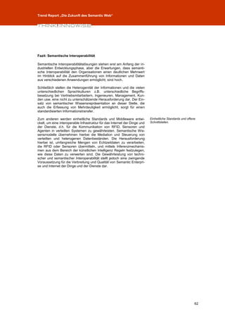 Trend Report „Die Zukunft des Semantic Web“




Fazit: Semantische Interoperabilität

Semantische Interoperabilitätslösungen stehen erst am Anfang der in-
dustriellen Entwicklungsphase, aber die Erwartungen, dass semanti-
sche Interoperabilität den Organisationen einen deutlichen Mehrwert
im Hinblick auf die Zusammenführung von Informationen und Daten
aus verschiedenen Anwendungen ermöglicht, sind hoch.

Schließlich stellen die Heterogenität der Informationen und die vielen
unterschiedlichen Sprachkulturen z.B. unterschiedliche Begriffs-
besetzung bei Vertriebsmitarbeitern, Ingenieuren, Management, Kun-
den usw. eine nicht zu unterschätzende Herausforderung dar. Der Ein-
satz von semantischer Wissensrepräsentation an dieser Stelle, die
auch die Erfassung von Mehrdeutigkeit ermöglicht, sorgt für einen
standardisierten Informationstransfer.

Zum anderen werden einheitliche Standards und Middleware entwi-             Einheitliche Standards und offene
ckelt, um eine interoperable Infrastruktur für das Internet der Dinge und   Schnittstellen.
der Dienste, d.h. für die Kommunikation von RFID, Sensoren und
Agenten in verteilten Systemen zu gewährleisten. Semantische Wis-
sensmodelle übernehmen hierbei die Mediation und Steuerung von
verteilten und heterogenen Datenbeständen. Die Herausforderung
hierbei ist, umfangreiche Mengen von Echtzeitdaten zu verarbeiten,
die RFID oder Sensoren übermitteln, und mittels Inferenzmechanis-
men aus dem Bereich der künstlichen Intelligenz Regeln festzulegen,
wie diese Daten zu verwerten sind. Die Gewährleistung von techni-
scher und semantischer Interoperabilität stellt jedoch eine zwingende
Voraussetzung für die Verbreitung und Qualität von Semantic Enterpri-
se und Internet der Dinge und der Dienste dar.




                                                                                                            62
 