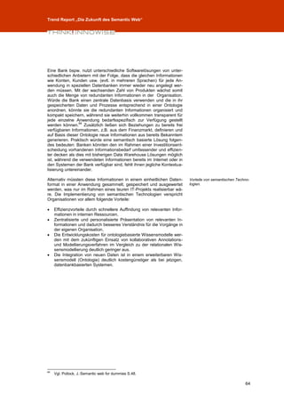 Trend Report „Die Zukunft des Semantic Web“




Eine Bank bspw. nutzt unterschiedliche Softwarelösungen von unter-
schiedlichen Anbietern mit der Folge, dass die gleichen Informationen
wie Konten, Kunden usw. (evtl. in mehreren Sprachen) für jede An-
wendung in speziellen Datenbanken immer wieder neu angelegt wer-
den müssen. Mit der wachsenden Zahl von Produkten wächst somit
auch die Menge von redundanten Informationen in der Organisation.
Würde die Bank einen zentrale Datenbasis verwenden und die in ihr
gespeicherten Daten und Prozesse entsprechend in einer Ontologie
anordnen, könnte sie die redundanten Informationen organisiert und
kompakt speichern, während sie weiterhin vollkommen transparent für
jede einzelne Anwendung bedarfsspezifisch zur Verfügung gestellt
                 64
werden können. Zusätzlich ließen sich Beziehungen zu bereits frei
verfügbaren Informationen, z.B. aus dem Finanzmarkt, definieren und
auf Basis dieser Ontologie neue Informationen aus bereits Bekanntem
generieren. Praktisch würde eine semantisch basierte Lösung folgen-
des bedeuten: Banken könnten den im Rahmen einer Investitionsent-
scheidung vorhandenen Informationsbedarf umfassender und effizien-
ter decken als dies mit bisherigen Data Warehouse Lösungen möglich
ist, während die verwendeten Informationen bereits im Internet oder in
den Systemen der Bank verfügbar sind, fehlt ihnen jegliche Kontextua-
lisierung untereinander.

Alternativ müssten diese Informationen in einem einheitlichen Daten-       Vorteile von semantischen Techno-
format in einer Anwendung gesammelt, gespeichert und ausgewertet           logien.
werden, was nur im Rahmen eines teuren IT-Projekts realisierbar wä-
re. Die Implementierung von semantischen Technologien verspricht
Organisationen vor allem folgende Vorteile:

    Effizienzvorteile durch schnellere Auffindung von relevanten Infor-
     mationen in internen Ressourcen,
    Zentralisierte und personalisierte Präsentation von relevanten In-
     formationen und dadurch besseres Verständnis für die Vorgänge in
     der eigenen Organisation,
    Die Entwicklungskosten für ontologiebasierte Wissensmodelle wer-
     den mit dem zukünftigen Einsatz von kollaborativen Annotations-
     und Modellierungsverfahren im Vergleich zu der relationalen Wis-
     sensmodellierung deutlich geringer aus.
    Die Integration von neuen Daten ist in einem erweiterbaren Wis-
     sensmodell (Ontologie) deutlich kostengünstiger als bei jetzigen,
     datenbankbasierten Systemen.




64
     Vgl. Pollock, J.:Semantic web for dummies S.48.

                                                                                                         64
 