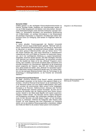 Trend Report „Die Zukunft des Semantic Web“




Semantic E-Mail
E-Mails gehören zu den wichtigsten Kommunikationsinstrumenten im          Integration in die Wissensbasis.
Internet. Wichtige Inhalte, Angebote und Vereinbarungen werden oft
nur per E-Mail ausgetauscht und bleiben nicht dokumentiert. Semanti-
sche Desktoptechnologien sowie Semantic Enterprise Lösungen bein-
halten u.a. semantische Annotation und semantische Strukturierung
von E-Mail-Inhalten, um wichtige Informationen in die Wissensbasis
der jeweiligen Organisation zu integrieren. Einzellösungen stehen aber
durchaus schon zur Verfügung. Zwei werden im Folgenden näher be-
trachtet.

SEAmail
In einem aktuellen Forschungsprojekt der Stanford Universität
„SEAmail“ wird ein neues E-Mail-System getestet. "SEAmail" steht da-
bei für "semantische E-Mail-Adressierung" und erlaubt es, Nachrichten
an Menschen zu senden, die bestimmte Kriterien erfüllen, ohne dass
                                                                 72
man deren genaue E-Mail-Anschriften oder gar Namen kennt. Für
den Nutzer bedeutet dies, dass keine Recherche in Adressbüchern
notwendig sein wird und E-Mails an Personen mit bestimmten Interes-
sen, wie in der nachfolgenden Abbildung zu „Logical Spreadsheets“
dargestellt, verschickt werden könnten. Die dafür benötigten Informati-
onen stammen aus mehreren Datenbanken, die semantisch annotiert
sind. Die Qualität der Daten ist für das „SEAmail“ Programm enorm
wichtig, denn veraltete, nicht korrekt annotierte Daten erschweren eine
sinnvolle Extraktion von Informationen. Bedenklich ist die Anwendung
jedoch angesichts der Tatsache, dass 90% der E-Mails Spammails
sind, daher besteht die Gefahr, dass „SEAmail“ für semantisch basier-
ten E-Mail-Spam-Versand missbraucht werden kann. Ein hohes Poten-
tial und das geringste Missbrauchsrisiko habe die Technologie für die
Anwendung in Großorganisationen, so die Forscher der Universität
          73
Stanford.

OmniFind Personal Email Search
Bei IBMs „OmniFind Personal Email Search“ werden semantische              Kollektive Wissensorganisation bei
Technologien verwendet, um die Suche in den eigenen E-Mails zu er-        Wahrung der Privatsphäre.
leichtern. „OmniFind Personal Email Search“ ist ein kostenloses Plug-
In für Microsoft Outlook und Lotus Notes E-Mail-Systeme. Das Instru-
ment annotiert die ankommenden Mails anhand vorher festgelegter
Konzepte (z. B. Personen, Telefonnummern, Adressen oder Termine)
und der Beziehungen zwischen solchen Konzepten. So kann die An-
wendung die Adresse oder die Telefonnummer einer Person heraus-
suchen, obwohl in den Mails beide Begriffe nicht explizit zusammen-
hängend erwähnt werden. Die Benutzer können eigene Kategorien
und Schlagworte vorschlagen. Bei Unklarheiten interagiert die Anwen-
dung mit dem Benutzer und stellt diesem Fragen, um die Verschlag-
wortung zu verbessern. Während die Kategorien allen Nutzern einer
Gruppe, z.B. einer Abteilung oder einer Organisation zur Verfügung
stehen und so die kollektive Wissensorganisation unterstützen, bleiben
                                                                     74
die Inhalte der Mails für die anderen Nutzer jedoch nicht einsehbar.




72
     Vgl. http://www.technologyreview.com/web/22008/page1.
73
     Vgl. ebenda.
74
     Vgl. http://www.alphaworks.ibm.com/tech/emailsearch.

                                                                                                             70
 