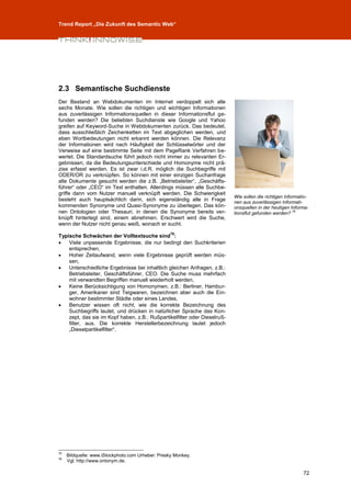 Trend Report „Die Zukunft des Semantic Web“




2.3 Semantische Suchdienste
Der Bestand an Webdokumenten im Internet verdoppelt sich alle
sechs Monate. Wie sollen die richtigen und wichtigen Informationen
aus zuverlässigen Informationsquellen in dieser Informationsflut ge-
funden werden? Die beliebten Suchdienste wie Google und Yahoo
greifen auf Keyword-Suche in Webdokumenten zurück. Das bedeutet,
dass ausschließlich Zeichenketten im Text abgeglichen werden, und
eben Wortbedeutungen nicht erkannt werden können. Die Relevanz
der Informationen wird nach Häufigkeit der Schlüsselwörter und der
Verweise auf eine bestimmte Seite mit dem PageRank Verfahren be-
wertet. Die Standardsuche führt jedoch nicht immer zu relevanten Er-
gebnissen, da die Bedeutungsunterschiede und Homonyme nicht prä-
zise erfasst werden. Es ist zwar i.d.R. möglich die Suchbegriffe mit
ODER/OR zu verknüpfen. So können mit einer einzigen Suchanfrage
alle Dokumente gesucht werden die z.B. „Betriebsleiter“, „Geschäfts-
führer“ oder „CEO“ im Text enthalten. Allerdings müssen alle Suchbe-
griffe dann vom Nutzer manuell verknüpft werden. Die Schwierigkeit
                                                                           Wie sollen die richtigen Informatio-
besteht auch hauptsächlich darin, sich eigenständig alle in Frage          nen aus zuverlässigen Informati-
kommenden Synonyme und Quasi-Synonyme zu überlegen. Das kön-               onsquellen in der heutigen Informa-
nen Ontologien oder Thesauri, in denen die Synonyme bereits ver-           tionsflut gefunden werden? 75
knüpft hinterlegt sind, einem abnehmen. Erschwert wird die Suche,
wenn der Nutzer nicht genau weiß, wonach er sucht.
                                                   76
Typische Schwächen der Volltextsuche sind :
   Viele unpassende Ergebnisse, die nur bedingt den Suchkriterien
    entsprechen,
   Hoher Zeitaufwand, wenn viele Ergebnisse geprüft werden müs-
    sen,
   Unterschiedliche Ergebnisse bei inhaltlich gleichen Anfragen, z.B.:
    Betriebsleiter, Geschäftsführer, CEO. Die Suche muss mehrfach
    mit verwandten Begriffen manuell wiederholt werden,
   Keine Berücksichtigung von Homonymen, z.B.: Berliner, Hambur-
    ger, Amerikaner sind Teigwaren, bezeichnen aber auch die Ein-
    wohner bestimmter Städte oder eines Landes,
   Benutzer wissen oft nicht, wie die korrekte Bezeichnung des
    Suchbegriffs lautet, und drücken in natürlicher Sprache das Kon-
    zept, das sie im Kopf haben, z.B.: Rußpartikelfilter oder Dieselruß-
    filter, aus. Die korrekte Herstellerbezeichnung lautet jedoch
    „Dieselpartikelfilter“.




75
     Bildquelle: www.iStockphoto.com Urheber: Presky Monkey.
76
     Vgl. http://www.ontonym.de.

                                                                                                            72
 