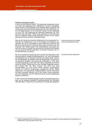 Trend Report „Die Zukunft des Semantic Web“




Vorteile semantischer Suche
                                  77
In einer von der Ontonym GmbH durchgeführten quantitativen Analy-
se wurden die Ergebnisse einer Volltextsuche und einer ontologieba-
sierten Suche für 4.000 Begriffe in der Kategorie Beruf verglichen. Mit
semantischer Suche konnte die Zeitersparnis für die Sichtung der ers-
ten drei Ergebnisseiten um 9% verbessert werden, für alle Ergebnisse
um rund 14%. Die Platzierung der relevanten Ergebnisse, die Treff-
sicherheit (alle relevanten Treffer wurden gefunden) und die Genauig-
keit (nur relevante Treffer wurden gefunden) konnten mit der ontolo-
giebasierten Suche erheblich verbessert werden.

Was ist der Unterschied zwischen Volltextsuche und semantischer Su-               Unterschied zwischen der Volltext-
che? Bei der Volltextsuche, wie z.B. bei Google, wird statistisch aus-            suche und semantischer Suche
gewertet, wie oft ein Suchbegriff in einem Dokument vorkommt und
wie oft auf das Dokument in anderen Dokumenten verwiesen wird. Der
Computer kann hierbei jedoch nicht nachvollziehen, was genau ge-
sucht wird, denn ihm fehlen das semantische Verständnis der Sprache
und der gesunde Menschenverstand, um Brücken zwischen den In-
formationen bauen zu können.

Bei der semantischen Suche liegt eine manuell (vom Menschen) oder                 Semantische Wissensdatenbank
semi-automatisch erstellte Wissensdatenbank, z.B. eine Enzyklopädie
wie Wikipedia oder ein Dienste-Verzeichnis wie Gelbe Seiten, zugrun-
de. Die Metadaten der Begriffe sowie die Beziehungen zwischen den
verschiedenen Begriffen sind maschinell verständlich in einer Web-
Auszeichnungssprache (wie RDF oder OWL) dargestellt und können
visuell als Graph, Tabelle oder als eine Ontologie abgebildet werden.
Die Formate RDF und OWL zeichnen sich durch eine hohe
Interoperabilität aus und können daher zwischen verschiedenen
internen und externen Anwendungen ausgetauscht werden. Mittels
statistischer und linguistischer Analyseverfahren werden semantisch
annotierte Konzepte extrahiert und für den Nutzer visuell aufbereitet,
z.B. nach Kategorien, als eine Grafik oder als ein zusammengefasstes
Ergebnis, präsentiert.

In Abb. 35 sind der Entwicklungsstand sowie ein perspektivischer Aus-
blick auf die aktuelle industrielle Produktentwicklung und öffentliche
F&E-Aktivitäten im Bereich der semantischen Suchdienste dargestellt.




77
     Ontonym spezialisiert sich auf Suchdienste und Suchmaschinenvergleich für themenspezifische Internetportale und
     Unternehmen. (Vgl. http://www.ontonym.de).

                                                                                                                  73
 