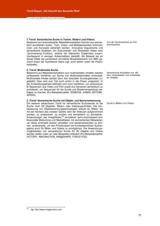 Trend Report „Die Zukunft des Semantic Web“




1.Trend: Semantische Suche in Texten, Bildern und Videos.
Basierend auf automatisierter Metadatenextraktion können aus seman-      Von der Suchmaschine zur Ant-
tisch annotierten Audio-, Text-, Video- und Bilddatenbanken Informati-   wortmaschine.
onen und Konzepte extrahiert werden. Innovative linguistische und
semantische Analysen von Dokumenten und Webseiten bieten eine
„Summarising“-Funktion, welche die relevanten Ergebnisse zusam-
menfassend in wenigen Antwortsätzen darstellt. Als Beispiel sei an
dieser Stelle die semantisch annotierte Musikdatenbank von BBC ge-
nannt sowie der Suchdienst Hakia (vgl. auch weiter unten die Praxis-
beispiele).

2. Trend: Multimedia Suche
Basierend auf Metadatenextraktion aus multimedialen Inhalten werden      Semantische Annotation von Bil-
verbesserte Verfahren zur Suche von Multimediainhalten entwickelt.       dern, Audiodateien und multimedia-
Multimediale Inhalte werden dann den textuellen Suchergebnissen zu-      len Inhalten.
geliefert. Dies wird zum Teil auch schon in der Praxis umgesetzt. In
der Entwicklungsphase befinden sich noch Verfahren, um audiovisuel-
le Sequenzen aus Video und Film sowie aus Sensoren semantisch zu
annotieren, um Sequenzen für die Suche und Wiederverwendung ver-
fügbar zu machen (EU-Beispielprojekte: SEMEDIA, JUMAS, NOTUBE,
APIDIS).

3. Trend: Semantische Suche mit Objekt- und Szenenerkennung
Ein weiterer erkennbarer Trend für semantische Suchdienste ist die       Suche in Bildern und Videos.
Suche nach 3D Objekten, Bildern oder Videoausschnitten. Die Ver-
besserung von Objekterkennungstechnologien erlaubt es, Bilder, die
mit der Kamera des mobilen Geräts oder der Webcam aufgenommen
wurden, zu analysieren, zu suchen und semantisch zu annotieren.
                                78
Anwendungen wie ImageNotion annotieren semi-automatisiert pro-
fessionelle Bildarchive und Mediatheken mit semantischen Metadaten,
um diese einerseits besser verwalten und wiederverwenden zu kön-
nen, andererseits, um den Privatnutzern ein kontextsensitives Sucher-
gebnis auch für Bilder und Videos zu ermöglichen. Die Anwendungs-
möglichkeiten von semantischer Suche für 3D Objekte und Videos
werden weiter unten an zwei Beispielen erläutert (EU-Beispielprojekte:
VICTORY, IMAGINATION, AIM@SHAPE, FOKUS K3D).




78
     Vgl. http://www.imagenotion.com.

                                                                                                         75
 