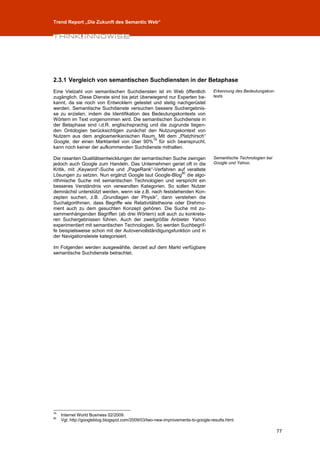 Trend Report „Die Zukunft des Semantic Web“




2.3.1 Vergleich von semantischen Suchdiensten in der Betaphase
Eine Vielzahl von semantischen Suchdiensten ist im Web öffentlich                 Erkennung des Bedeutungskon-
zugänglich. Diese Dienste sind bis jetzt überwiegend nur Experten be-             texts
kannt, da sie noch von Entwicklern getestet und stetig nachgerüstet
werden. Semantische Suchdienste versuchen bessere Suchergebnis-
se zu erzielen, indem die Identifikation des Bedeutungskontexts von
Wörtern im Text vorgenommen wird. Die semantischen Suchdienste in
der Betaphase sind i.d.R. englischsprachig und die zugrunde liegen-
den Ontologien berücksichtigen zunächst den Nutzungskontext von
Nutzern aus dem angloamerikanischen Raum. Mit dem „Platzhirsch“
                                              79
Google, der einen Marktanteil von über 90% für sich beansprucht,
kann noch keiner der aufkommenden Suchdienste mithalten.

Die rasanten Qualitätsentwicklungen der semantischen Suche zwingen                Semantische Technologien bei
jedoch auch Google zum Handeln. Das Unternehmen geriet oft in die                 Google und Yahoo.
Kritik, mit „Keyword“-Suche und „PageRank“-Verfahren auf veraltete
                                                          80
Lösungen zu setzen. Nun ergänzt Google laut Google-Blog die algo-
rithmische Suche mit semantischen Technologien und verspricht ein
besseres Verständnis von verwandten Kategorien. So sollen Nutzer
demnächst unterstützt werden, wenn sie z.B. nach feststehenden Kon-
zepten suchen, z.B. „Grundlagen der Physik“, dann verstehen die
Suchalgorithmen, dass Begriffe wie Relativitätstheorie oder Drehmo-
ment auch zu dem gesuchten Konzept gehören. Die Suche mit zu-
sammenhängenden Begriffen (ab drei Wörtern) soll auch zu konkrete-
ren Suchergebnissen führen. Auch der zweitgrößte Anbieter Yahoo
experimentiert mit semantischen Technologien. So werden Suchbegrif-
fe beispielsweise schon mit der Autovervollständigungsfunktion und in
der Navigationsleiste kategorisiert.

Im Folgenden werden ausgewählte, derzeit auf dem Markt verfügbare
semantische Suchdienste betrachtet.




79
     Internet World Business 02/2009.
80
     Vgl. http://googleblog.blogspot.com/2009/03/two-new-improvements-to-google-results.html.

                                                                                                                 77
 