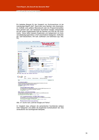 Trend Report „Die Zukunft des Semantic Web“




Ein beliebtes Beispiel für den Vergleich von Suchmaschinen ist der
mehrdeutige Begriff „Golf“. Damit kann eine Sportart, eine Automarke,
ein Golfball, eine größere Meeresbucht oder ein Programmierwettbe-
werb gemeint sein. Der klassische Suchdienst Google unterscheidet
auf der ersten Ergebnisseite Golf als Sportart und Golf als VW Auto-
marke. Yahoo liefert bessere Ergebnisse und kategorisiert mit Auto-
vervollständigungsfunktion in fünf verschiedene Kategorien: Golfschlä-
ger, Golf Deutschland, VW Golf, Golfreisen und Golfurlaub (vgl. Abb.
37).




Abb. 37: Suche nach „Golf bei Google und Yahoo“

Im Vergleich dazu erfassen die semantischen Suchdienste weitaus
mehr Kategorien und stellen die Ergebnisse kontextualisiert dar. Das
verdeutlichen die nachfolgenden Beispiele.




                                                                         78
 