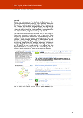 Trend Report „Die Zukunft des Semantic Web“




evri.com
„Search less, understand more“ ist das Motto der Suchmaschine Evri.
Evri verbindet Informationen, Bilder und Videos aus offen verfügbaren
Datenquellen wie Zeitungsartikeln, Wikipedia, Flickr, Youtube, Ama-
zon, Freebase und visualisiert die Verbindungen zwischen dem ge-
suchten Schlagwort und relevanten Suchbegriffen in einer „Ontologie“.
Zusätzliche Differenzierung der Ergebnisse bietet Evri mit Filterfunktio-
nen: „top connection“, „category“ und „activity“ (vgl. Abb. 39).

Evri liegt einerseits eine Ontologie zugrunde, die das frei verfügbare
Wissen über "Menschen, Produkte und Dinge" in Taxonomien ordnet
und einfache Beziehungen zwischen den Begriffen extrahiert. Die se-
mantische Analyse wird durch „natural language processing“ und „ma-
schinelles Lernen“-Verfahren unterstützt. Ein Hauptanliegen der Evri
Betreiber ist es, Widgets für Blogs und Websites bereit zu stellen, die
die Besucher der Websites und Blogs mit verwandten Informationen
versorgen. Folgende Anwendungen sind zurzeit verfügbar: „Evri Tool-
bar“ als Add-On für den Firefox Browser, „Evri Sidebar“ und „Evri
Popover“ für Websites und Blogs sowie „Evri Twitter Widget“, das die
neuesten Twitter Meldungen zu gesuchten Schlagwörtern zuliefert.




Abb. 39: Suche nach „Helmut Schmidt“ bei Evri, Quelle: www.evri.com




                                                                            80
 