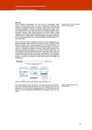 Trend Report „Die Zukunft des Semantic Web“




Semanti
Einen anderen Lösungsweg, um die Suche zu verbessern, geht               „Soziale Suche“, die auf Vertrauen
Semanti. Semanti geht davon aus, dass maschinelle Verfahren wie          unter Freunden basiert.
„Natural Language Processing“ Verfahren sowie semi-automatisierte
Annotationsverfahren, auf die die meisten Suchdienste setzen, noch
nicht ausgereift sind, und dass Menschen die Ergebnisqualität besser
beurteilen können. Dafür bindet Semanti die Nutzer mittels „social
Tagging“ in die Bewertung der Ergebnisrelevanz ein. Das ist einer der
ersten Versuche, kollaborative „User-Generated“-Annotationsverfahren
aus Forschungsprojekten für privatwirtschaftliche Anwendungen wei-
terzuentwickeln.

Als ein Browser Plug-In verbessert Semanti die Suchergebnisse von
bereits genutzten Suchmaschinen wie Google, Yahoo und Bing, indem
Semanti neben einem Lesezeichendienst, ein Dropdown-Menü mit
mehreren Definitionen bietet und die Suchempfehlungen und Lesezei-
chen von Facebook Kontakten einbindet. Dafür bietet Semanti eine
„soziales Netzwerk“-Komponente, so können Nutzer Bookmarks und
Suchbegriffe (mit gegenseitiger Erlaubnis) miteinander teilen oder auf
Suchempfehlungen aus der Community zurückgreifen. Die Suchinfor-
mationen des eigenen Bekanntenkreises können bevorzugt dargestellt
werden. Je größer das Netzwerk, desto differenzierter sind dabei die
Ergebnisse.




Abb. 41: Suchen mit Semanti, Quelle: www.semanti.com

Auf diese Weise können die Nutzer einerseits vertraute Suchoberflä-      Höhere Ergebnisrelevanz und
chen und mächtige Suchalgorithmen von z.B. Google nutzen und an-         Treffsicherheit
dererseits von einer höheren Ergebnisrelevanz und Treffsicherheit pro-
fitieren, da sie auf Ergebnisse der Menschen zugreifen, denen sie ver-
trauen.




                                                                                                         83
 